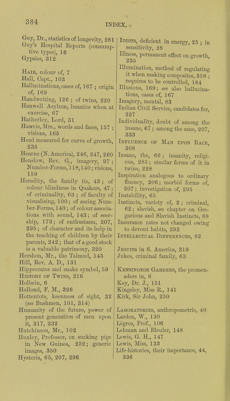 INDEX. Guy, Dr., statistics of longevity, 281 Guy's Hospital Eeports (consump- tive types), 16 Gypsies, 312 Hair, colour of, 7 Hall, Capt., 103 Hallucinations, cases of, 167 ; origin of, 169 Handwi'iting, 126 ; of twins, 220 Hanwell Asylum, lunatics wlien at exercise, 67 Hatherley, Lord, 31 Haweis, Mrs., words and faces, 157 ; visions, 165 Head measured for curve of growth, 235 Hearne (N. America), 246, 247, 260 Henslow, Eev. G., imagery, 97 ; Number-Forms,'l 18,140; visions, 159 Heredity, tlie family tie, 43 ; of colour blindness in Quakers, 47 ; of criminality, 63 ; of faculty of visualising, 100 ; of seeing Num- ber-Forms, 140 ; of colour associa- tions with sound, 143; of seer- sMp, 173; of enthusiasm, 207, 295 ; of character and its help in the teaching of children by their parents, 242 ; that of a good stock is a valuable patrimony, 320 Hershon, Mr., the Talmud, 145 Hm, Eev. A. D., 131 Hippocrates and snake symbol, 59 History of Twins, 216 Holbein, 6 Hollond, F. M., 326 Hottentots, keenness of sight, 32 {see Bushmen, 101, 314) Humanity of the future, power of present generation of men iijDon it, 317, 332 Hutchinson, Mr., 102 Huxley, Professor, on sucking pigs in New Guinea, 252; generic images, 350 Hysteria, 65, 207, 296 Idiots, deficient in energy, 25 ; in sensitivity, 28 Illness, permanent effect on growth. 235 Illumination, method of regulating it when making composites, 358 ; requires to be controlled, 184 Illusions, 169; see also hallucina- tions, cases of, 167 Imagery, mental, 83 Indian Civil Service, candidates for, 327 Individuality, doubt of among the insane, 67 ; among the sane, 207, 333 Influence of Man upon Eace 308 Insane, the, 66 ; insanity, religi- ous, 285 ; similar forms of it in twins, 228 Inspiration analogous to ordinary fluency, 206; morbid forms of, 207 ; investigation of, 295 Instability, 65 Instincts, variety of, 2 ; criminal, 62; slavish, see chapter on Gre- garious and Slavish Instincts, 68 Insurance rates not changed owing to devout habits, 292 Intellectual Differences, 82 Jesuits in S. America, 319 Jukes, criminal family, 63 Kensington Gardens, the promen- aders in, 6 Key, Dr. J., 151 Kingsley, Miss E., 141 Kirk, Sir Jolm, 250 Laboratories, antlu'opometric, 40 Larden, W., 130 Legros, Prof., 106 Leliman and Bleuler, 148 Lewis, G. H., 147 Lems, Miss, 133 Life-histories, their importance, 44, 336