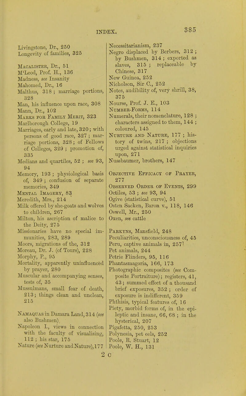 885 Livingstone, Dr., 250 Longevity of families, 325 Macalisteb, Dr., 51 M'Leod, Prof. H., 136 Madness, see Insanity Mahomed, Dr., 16 Malthus, 318 ; marriage portions, 328 Man, Ms influence upon race, 308 Mann, Dr., 102 Marks for Family Merit, 323 Marlborougli College, 19 Marriages, early and late, 320; with, persons of good race, 327 ; mar- riage portions, 328; of Fellows of Colleges, 329 ; j)romotion of, 335 Medians and quartiles, 52 ; see 93, 94 Memory, 193 ; physiological basis of, 349 ; confusion of separate memories, 349 Mental Imagery, 83 Meredith, Mrs., 214 Milk offered by she-goats and wolves to children, 267 Milton, his ascription of malice to the Deity, 275 Missionaries have no special im- munities, 283, 289 Moors, migrations of the, 312 Moreau, Dr. J. (of Tours), 228 Morphy, P., 95 Mortality, apparently uninfluenced by prayer, 280 Muscular and accompanying senses, tests of, 35 Mussulmans, small fear of death, 213; things clean and unclean, 215 Namaquas in Damara Land, 314 (see also Bushmen), Napoleon I., views in connection with the faculty of visualising, 112 ; his star, 175 Nature {see Nurture and Nature), 177 2 Necessitarianism, 237 Negro displaced by Berbers, 312 ; by Bushmen, 314 ; exported as slaves, 315 ; replaceable by Chinese, 317 New Guinea, 252 Nicholson, Sir C, 252 Notes, audibility of, very shrill, 38, 375 Nourse, Prof. J. E., 103 Number-Forms, 114 Numerals, their nomenclature, 128 ; characters assigned to them, 144 ; coloured, 145 Nurture and Nature, 177 ; his- tory of twins, 217 ; objections urged against statistical inquiries upon, 271 Nussbaumer, brothers, 147 Objective Efficacy of Prayer, 277 Observed Order op Events, 299 Octiles, 53 ; see 93, 94 Ogive (statistical curve), 51 Osten Sacken, Baron v., 118, 146 Oswell, Mr., 250 Oxen, see cattle Parktns, Mansfield, 248 Peculiarities, unconsciousness of, 45 Peru, captive animals in, 2571 Pet animals, 244 Petrie Flinders, 95, 116 Phantasmagoria, 166, 173 Photographic composites {see Com- posite Portraiture); registers, 41, 43 ; summed effect of a thousand brief exposures, 352 ; order of exposure is indifi'erent, 359 Phthisis, typical features of, 16 Piety, morbid forms of, in the epi- leptic and insane, 66, 68 ; in the hysterical, 207 Pigafetta, 250, 253 Polynesia, pet eels, 252 Poole, R. Stuart, 12 Poole, W. H., 131 C