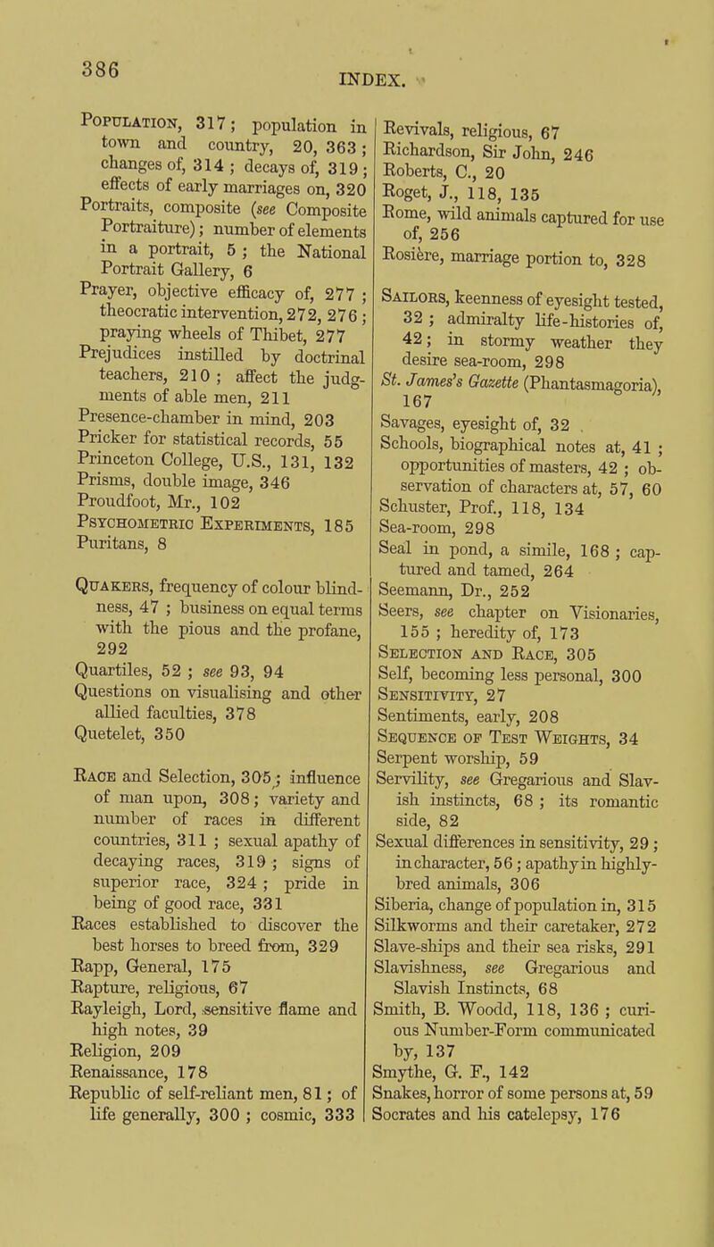 INDEX. Population, 317; population in town and country, 20, 363; changes of, 314 ; decays of, 319 ; effects of early marriages on, 320 Portraits, composite {see Composite Portraiture); number of elements in a portrait, 5 ; the National Portrait Gallery, 6 Prayer, objective efficacy of, 277 ; theocratic interrention, 272, 276 ; praying wheels of Thibet, 277 Prejudices instilled by doctrinal teachers, 210; affect the judg- ments of able men, 211 Presence-chamber in mind, 203 Pricker for statistical records, 55 Princeton College, U.S., 131, 132 Prisms, double image, 346 Proudfoot, Mr., 102 Psychometric Experiments, 185 Puritans, 8 Quakers, frequency of colour blind- ness, 47 ; business on equal terms with the pious and the profane, 292 Quartiles, 52 ; see 93, 94 Questions on visualising and other allied faculties, 378 Quetelet, 350 Eaoe and Selection, 305; influence of man upon, 308; variety and number of races in different countries, 311 ; sexual apathy of decaying races, 319; signs of superior race, 324 ; pride in being of good race, 331 Eaces established to discover the best horses to breed from, 329 Eapp, General, 175 Eapture, religious, 67 Eayleigh, Lord, ■sensitive flame and high notes, 39 Eeligion, 209 Eenaissance, 178 Eepublic of self-reliant men, 81; of life generally, 300 ; cosmic, 333 Eevivals, religious, 67 Eichardson, Sir John, 246 Eoberts, C, 20 Eoget, J., 118, 135 Eome, wild animals captured for use of, 256 Eosifere, marriage portion to, 328 Sailors, keenness of eyesight tested, 32 ; admiralty life-histories of, 42; in stormy weather they desire sea-room, 298 St. James's Gazette (Phantasmagoria) 167 Savages, eyesight of, 32 , Schools, biographical notes at, 41 ; opportunities of masters, 42 ; ob- servation of characters at, 57, 60 Schuster, Prof., 118, 134 Sea-room, 298 Seal in pond, a simile, 168 ; cap- tured and tamed, 264 Seemann, Dr., 252 Seers, see chapter on Visionaries, 155 ; heredity of, 173 Selection and Eace, 305 Self, becoming less personal, 300 Sensitivity, 27 Sentiments, early, 208 Sequence of Test Weights, 34 Serpent worship, 59 Servility, see Gregarious and Slav- ish instincts, 68 ; its romantic side, 82 Sexual diflerences in sensitivity, 29; in character, 56; apathy in highly- bred animals, 306 Siberia, change of population in, 315 Silkworms and their caretaker, 272 Slave-ships and their sea risks, 291 Slavishness, see Gregarious and Slavish Instincts, 68 Smith, B. Woodd, 118, 136 ; curi- ous Number-Form communicated by, 137 Smythe, G. F., 142 Snakes, horror of some persons at, 59 Socrates and his catelepsy, 176
