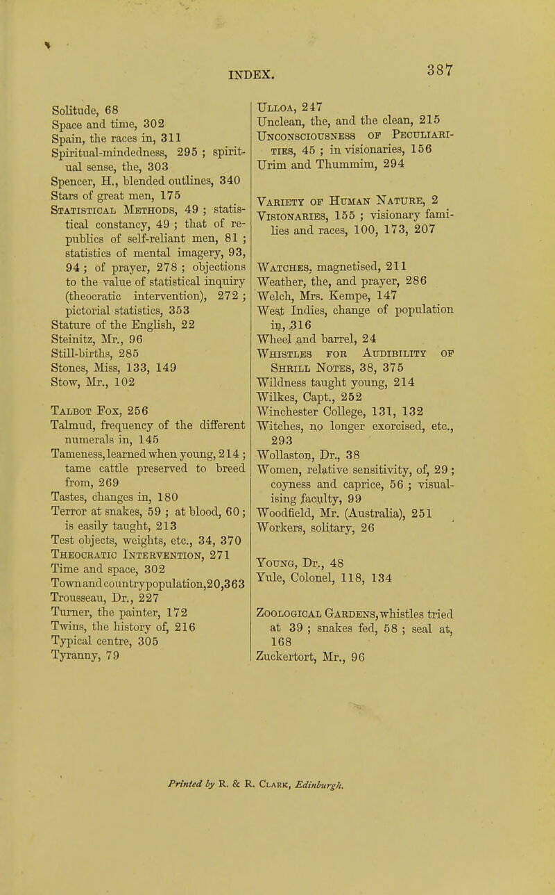 Solitude, 68 Space and time, 302 Spain, the races in, 311 Spiritual-mindedness, 295 ; spirit- ual sense, the, 303 Spencer, H., blended outlines, 340 Stars of great men, 175 Statistical Methods, 49 ; statis- tical constancy, 49 ; that of re- publics of self-reliant men, 81 ; statistics of mental imagery, 93, 94 ; of prayer, 278 ; objections to the value of statistical inquiry (theocratic intervention), 272 ; pictorial statistics, 353 Stature of the English, 22 Steinitz, Mr., 96 Stm-btrths, 285 Stones, Miss, 133, 149 Stow, Mr., 102 Talbot Fox, 256 Talmud, frequency of the different numerals in, 145 Tameness, learned when young, 214 ; tame cattle preserved to breed from, 269 Tastes, changes in, 180 Terror at snakes, 59 ; at blood, 60; is easily taught, 213 Test objects, weights, etc., 34, 370 Theocratic Intervention, 271 Time and space, 302 Town and countrypopulation,20,3 63 Trousseau, Dr., 227 Turner, the painter, 172 Twins, the history of, 216 Typical centre, 305 Tyranny, 79 EX. 387 Ulloa, 247 Unclean, the, and the clean, 215 Unconsciousness op Peculiari- ties, 45 ; in visionaries, 156 Urim and Thummim, 294 Variety of Human Nature, 2 Visionaries, 155 ; visionary fami- lies and races, 100, 173, 207 Watches, magnetised, 211 Weather, the, and prayer, 286 Welch, lixs. Kempe, 147 West Indies, change of population in, 316 Wheel ,and barrel, 24 Whistljis for Audibility of Shrill Notes, 38, 375 Wndness taught young, 214 Wilkes, Gapt., 252 Winchester CoUege, 131, 132 Witches, no longer exorcised, etc., 293 WoUastou, Dr., 38 Women, relative sensitivity, of, 29 ; coyness and caprice, 56 ; visual- ising faculty, 99 Woodfield, Mr. (Australia), 251 Workers, solitary, 26 Young, Dr., 48 Yule, Colonel, 118, 134 Zoological Gardens, whistles tried at 39 ; snakes fed, 58 ; seal at, 168 Zuckertort, Mr., 96 Printed by R. & R. Clark, Edinburgh.