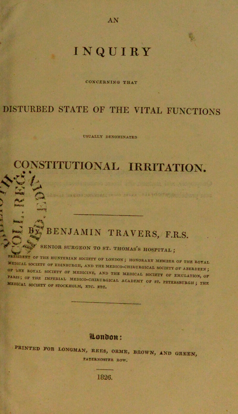AN INQUIRY CONCERNING THAT DISTURBED STATE OF THE VITAL FUNCTIONS USUALLY DENOMINATED CONSTITUTIONAL IRRITATION. L 'V ^ s r* ** r *<•*** y . By* BENJAMIN TRAVERS, F.R.S. SENIOR SURGEON TO ST. THOMASS HOSPITAL ; *Z7T °F *“ HUNTKR,AN S0CIETT °F LO™°»; honorary member of the ROYAL «.CAL SOC.ETY OF EDINBURGH, AND THE MEDICO-CHIRURGICAL SOCIETY OF ABERDEEN* FA Jo™ S°C1ETr 0F MEDIC1NE’ AND MED,CAt S0CIETY °F EMULATION, OF MEDICO-CHIRU RGICAL ACADEMY OF ST. PETERSBURG!! j THE AOICAL SOCIETY OF STOCKHOLM, ETC. ETC. Honboit: PRINTED FOR LONGMAN, REES, ORME, BROWN, AND GREEN, PATERNOSTER ROW. 1826.