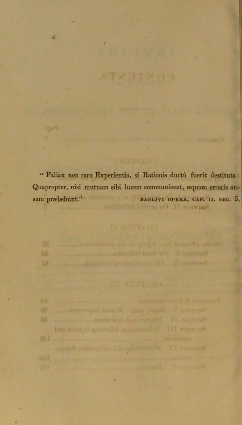 ■i ) “ Fallax non raro Experientia, si Rationis ductu fuerit destituta: Quapropter, nisi mutuam sibi lucem communicent, sequam erroris an- sam praebebunt.” baglivi opera, cap. ii. sec. 5. I ItJU 0>