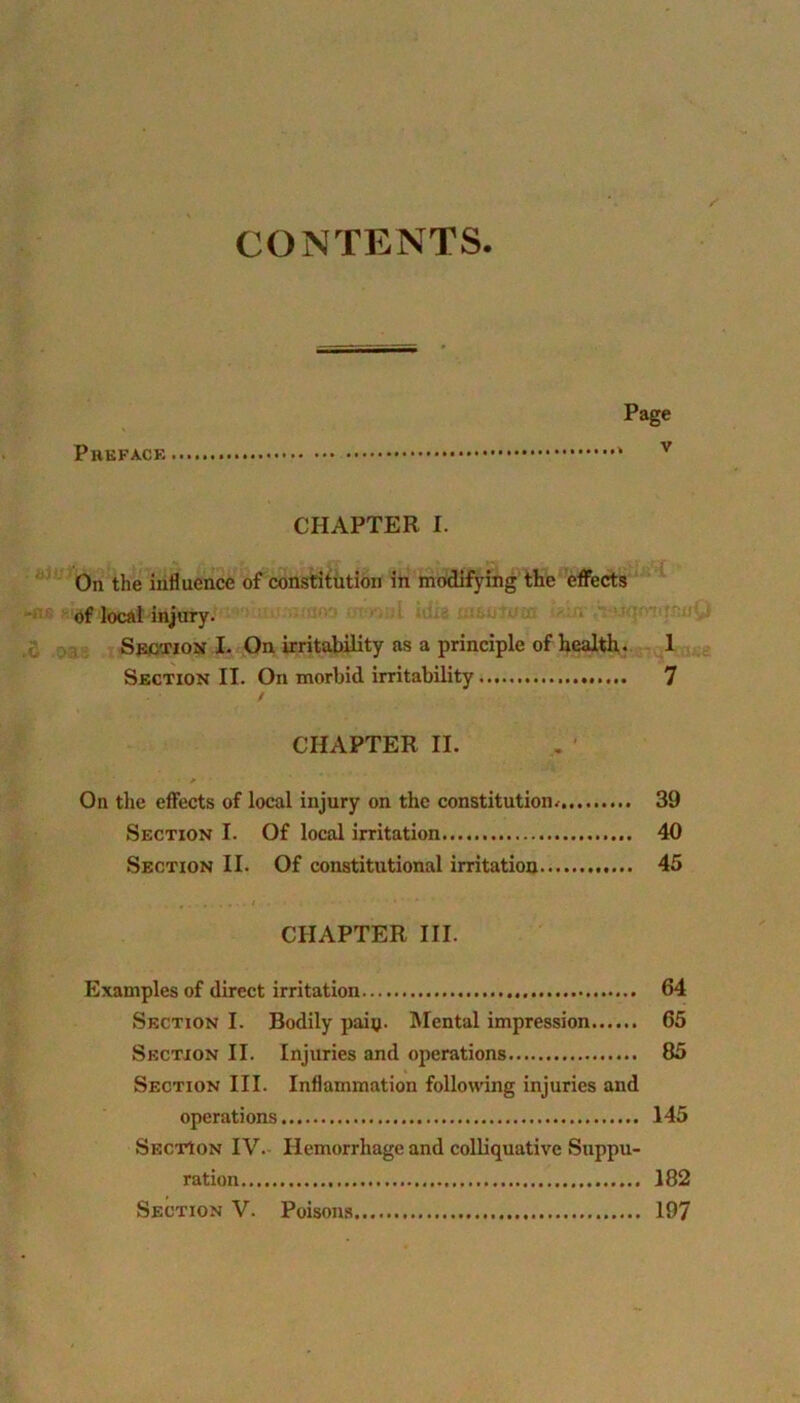 CONTENTS. Preface Page v CHAPTER I. On the influence of constitution in modifying the effects of local injury. Section I. On irritability as a principle of health. 1 Section IT. On morbid irritability ^ CHAPTER II. On the effects of local injury on the constitution/ 39 Section I. Of local irritation 40 Section II. Of constitutional irritation 45 CHAPTER III. Examples of direct irritation 64 Section I. Bodily paiy. Mental impression 65 Section II. Injuries and operations 85 Section III. Inflammation following injuries and operations 145 Section IV. Hemorrhage and colliquative Suppu- ration 182