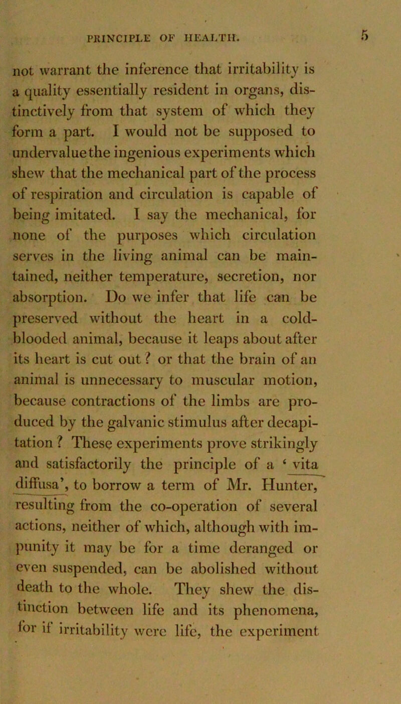 not warrant the inference that irritability is a quality essentially resident in organs, dis- tinctively from that system of which they form a part. I would not be supposed to undervalue the ingenious experiments which shew that the mechanical part of the process of respiration and circulation is capable of being imitated. I say the mechanical, for none of the purposes which circulation serves in the living animal can be main- tained, neither temperature, secretion, nor absorption. Do we infer that life can be preserved without the heart in a cold- blooded animal, because it leaps about after its heart is cut out ? or that the brain of an animal is unnecessary to muscular motion, because contractions of the limbs are pro- duced by the galvanic stimulus after decapi- tation ? These experiments prove strikingly and satisfactorily the principle of a ‘ vita diffusa’, to borrow a term of Mr. Hunter, resulting from the co-operation of several actions, neither of which, although with im- punity it may be for a time deranged or even suspended, can be abolished without death to the whole. They shew the dis- tinction between life and its phenomena, for if irritability were life, the experiment