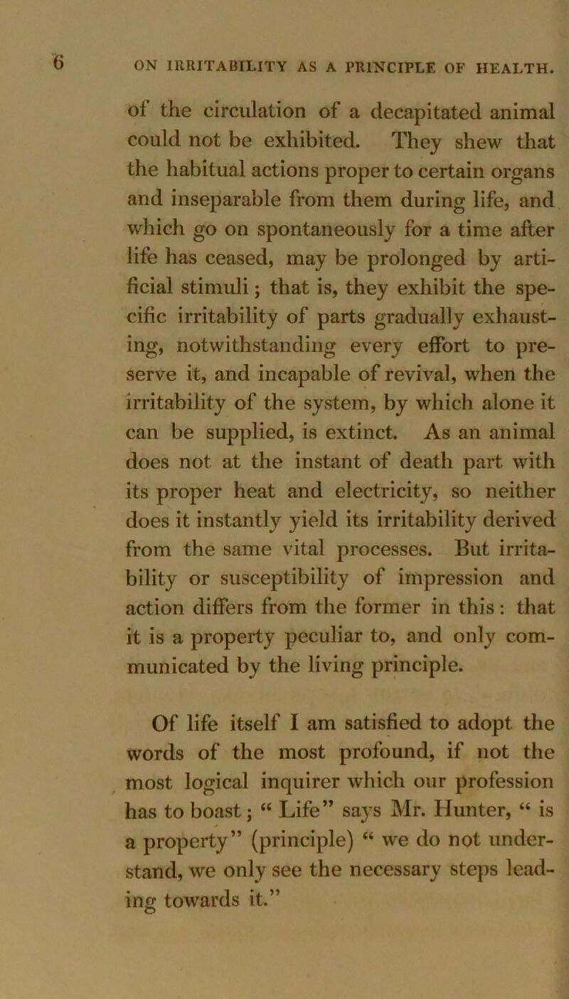 ON IRRITABILITY AS A PRINCIPLE OF HEALTH. of the circulation of a decapitated animal could not be exhibited. They shew that the habitual actions proper to certain organs and inseparable from them during life, and which go on spontaneously for a time after life has ceased, may be prolonged by arti- ficial stimuli; that is, they exhibit the spe- cific irritability of parts gradually exhaust- ing, notwithstanding every effort to pre- serve it, and incapable of revival, when the irritability of the system, by which alone it can be supplied, is extinct. As an animal does not at the instant of death part with its proper heat and electricity, so neither does it instantly yield its irritability derived from the same vital processes. But irrita- bility or susceptibility of impression and action differs from the former in this: that it is a property peculiar to, and only com- municated by the living principle. Of life itself I am satisfied to adopt the words of the most profound, if not the most logical inquirer which our profession has to boast; “ Life” says Mr. Hunter, “ is a property” (principle) “ we do not under- stand, we only see the necessary steps lead- ing towards it.” O