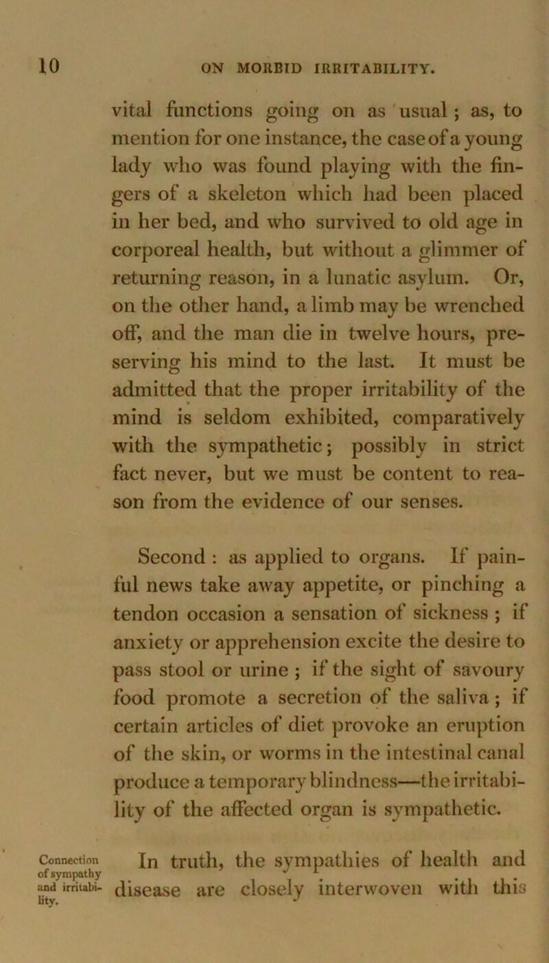 vital functions going on as usual ; as, to mention for one instance, the case of a young lady who was found playing with the fin- gers of a skeleton which had been placed in her bed, and who survived to old age in corporeal health, but without a glimmer of returning reason, in a lunatic asylum. Or, on the other hand, a limb may be wrenched off, and the man die in twelve hours, pre- serving his mind to the last. It must be admitted that the proper irritability of the mind is seldom exhibited, comparatively with the sympathetic ; possibly in strict fact never, but we must be content to rea- son from the evidence of our senses. Second : as applied to organs. If pain- ful news take away appetite, or pinching a tendon occasion a sensation of sickness ; if anxiety or apprehension excite the desire to pass stool or urine ; if the sight of savoury food promote a secretion of the saliva; if certain articles of diet provoke an eruption of the skin, or worms in the intestinal canal produce a temporary blindness—the irritabi- lity of the affected organ is sympathetic. Connection In truth, the sympathies of health and of sympathy J and irriubi- disease are closely interwoven with this