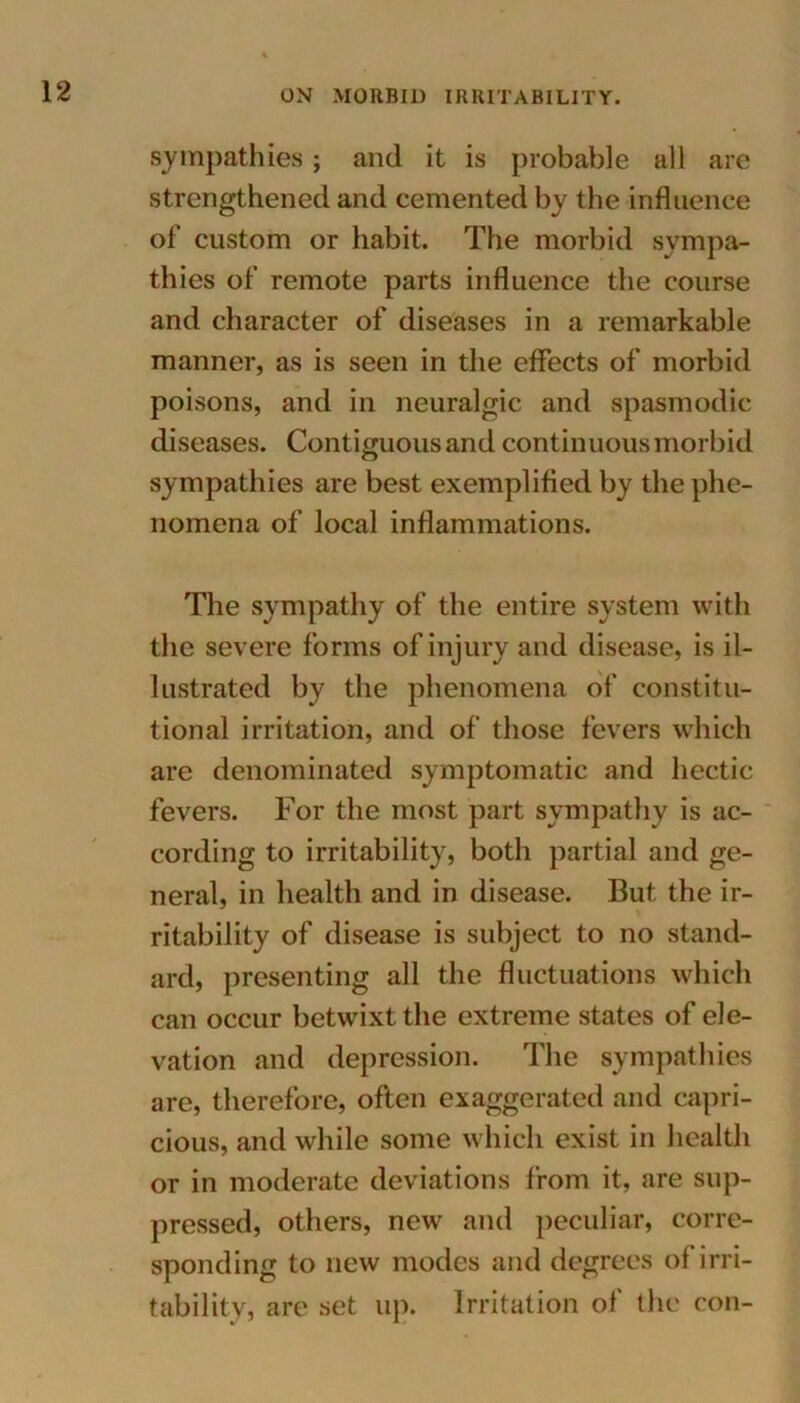 sympathies; and it is probable all are strengthened and cemented by the influence of custom or habit. The morbid sympa- thies of remote parts influence the course and character of diseases in a remarkable manner, as is seen in the effects of morbid poisons, and in neuralgic and spasmodic diseases. Contiguous and continuous morbid sympathies are best exemplified by the phe- nomena of local inflammations. The sympathy of the entire system with the severe forms of injury and disease, is il- lustrated by the phenomena of constitu- tional irritation, and of those fevers which are denominated symptomatic and hectic fevers. For the most part sympathy is ac- cording to irritability, both partial and ge- neral, in health and in disease. But the ir- ritability of disease is subject to no stand- ard, presenting all the fluctuations which can occur betwixt the extreme states of ele- vation and depression. The sympathies are, therefore, often exaggerated and capri- cious, and while some which exist in health or in moderate deviations from it, are sup- pressed, others, new and peculiar, corre- sponding to new modes and degrees of irri- tability, are set up. Irritation of the con-