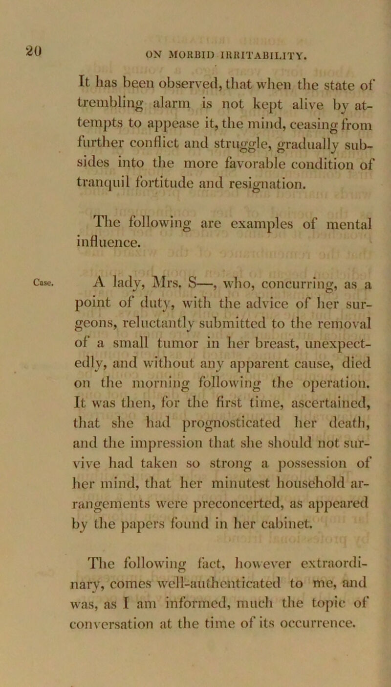 Case. It has been observed, that when the state of trembling alarm is not kept alive by at- tempts to appease it, the mind, ceasing from further conflict and struggle, gradually sub- sides into the more favorable condition of tranquil fortitude and resignation. The following are examples of mental influence. A lady, Mrs, S—, who, concurring, as a point of duty, with the advice of her sur- geons, reluctantly submitted to the removal of a small tumor in her breast, unexpect- edly, and without any apparent cause, died on the morning following the operation. It was then, for the first time, ascertained, that site had prognosticated her death, and the impression that she should not sur- vive had taken so strong a possession of her mind, that her minutest household ar- rangements were preconcerted, as appeared by the papers found in her cabinet. The following fact, however extraordi- nary, comes well-ai ithehticated to me, and was, as I am informed, much the topic of conversation at the time of its occurrence.