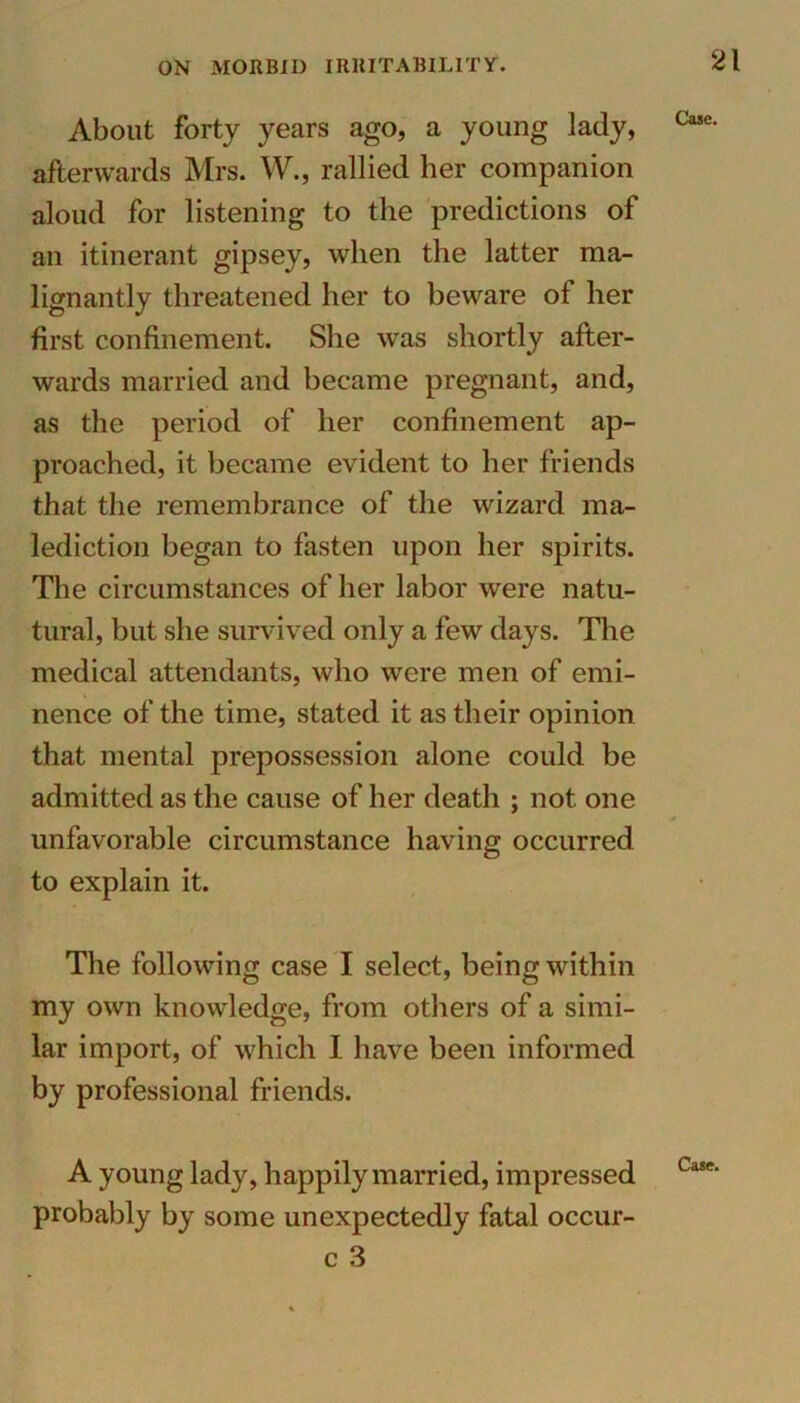 About forty years ago, a young lady, Case- afterwards Mrs. W., rallied her companion aloud for listening to the predictions of an itinerant gipsey, when the latter ma- lignantly threatened her to beware of her first confinement. She was shortly after- wards married and became pregnant, and, as the period of her confinement ap- proached, it became evident to her friends that the remembrance of the wizard ma- lediction began to fasten upon her spirits. The circumstances of her labor were natu- tural, but she survived only a few days. The medical attendants, who were men of emi- nence of the time, stated it as their opinion that mental prepossession alone could be admitted as the cause of her death ; not one * unfavorable circumstance having occurred to explain it. The following case I select, being within my own knowledge, from others of a simi- lar import, of which I have been informed by professional friends. A young lady, happily married, impressed Case' probably by some unexpectedly fatal occur- c 3