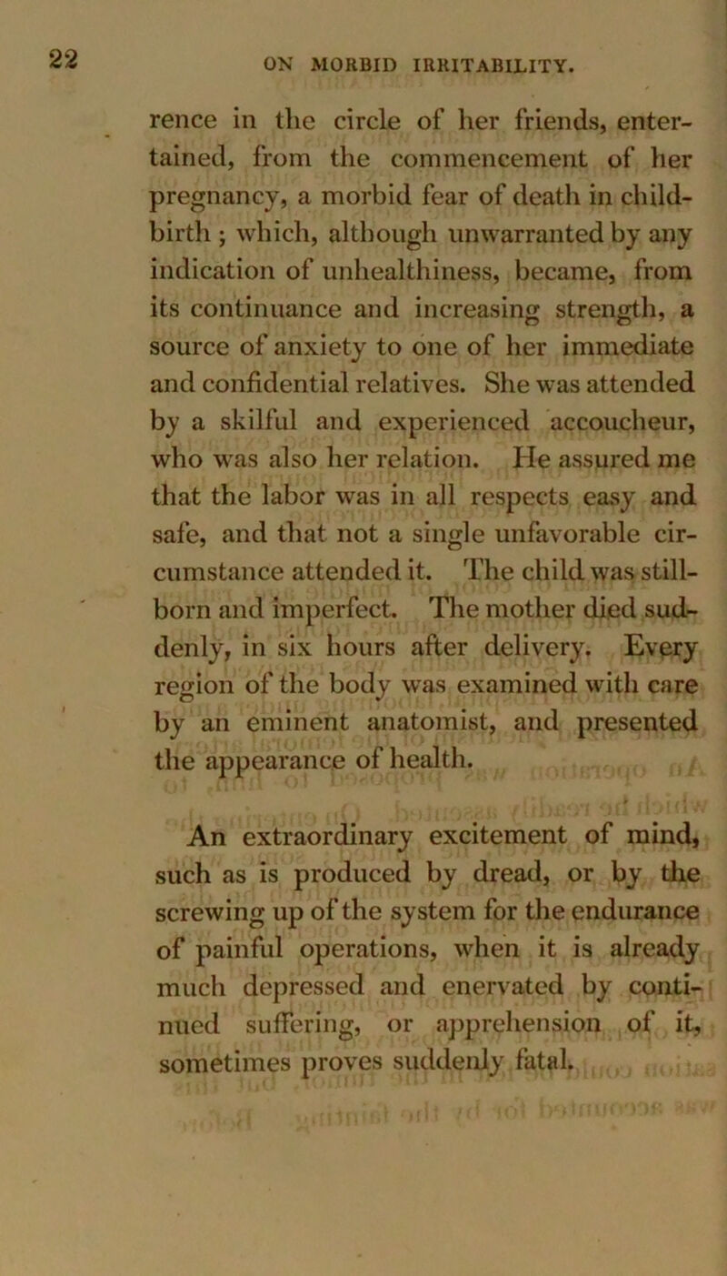 rence in the circle of her friends, enter- tained, from the commencement of her pregnancy, a morbid fear of death in child- birth ; which, although unwarranted by any indication of unhealthiness, became, from its continuance and increasing strength, a n o 7 source of anxiety to one of her immediate and confidential relatives. She was attended by a skilful and experienced accoucheur, who was also her relation. He assured me that the labor was in all respects easy and safe, and that not a single unfavorable cir- cumstance attended it. The child was still- born and imperfect. The mother died sud- denly, in six hours after delivery. Every region of the body was examined with care by an eminent anatomist, and presented the appearance of health. An extraordinary excitement of mind, such as is produced by dread, or by the screwing up of the system for the endurance of painful operations, when it is already much depressed and enervated by conti- nued suffering, or apprehension of it, sometimes proves suddenly fatal.