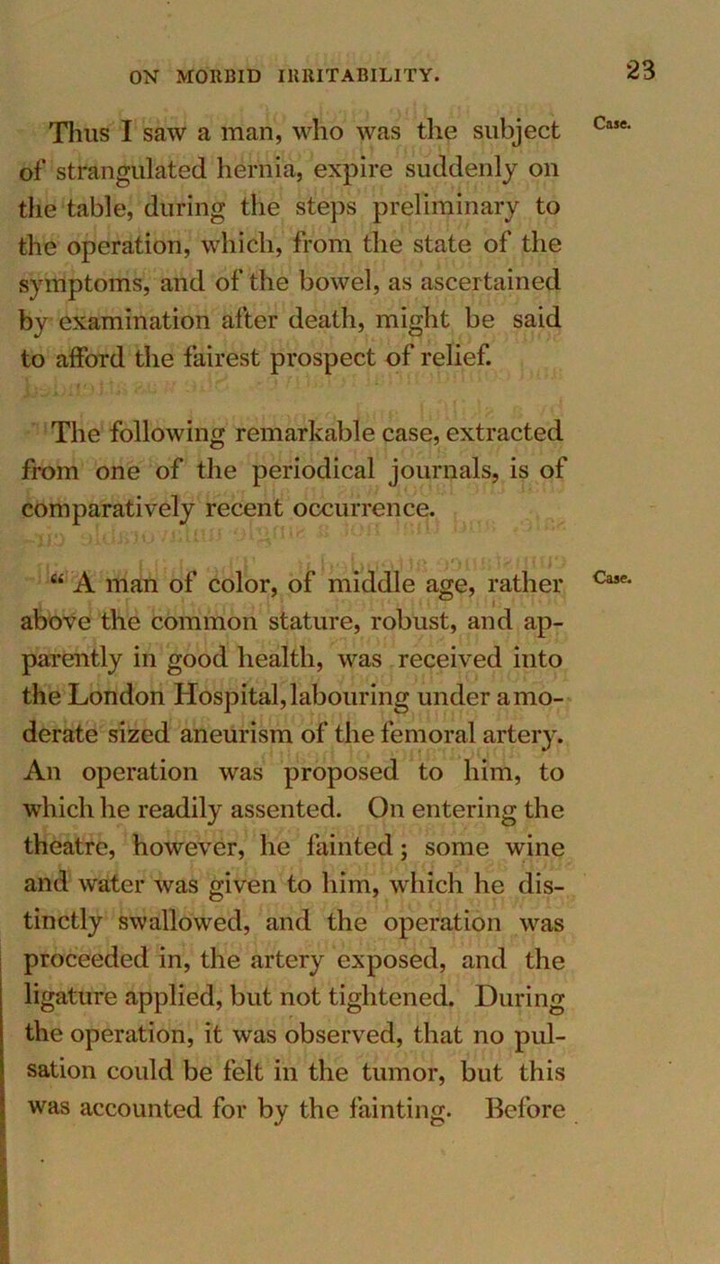 Tlius I saw a man, who was the subject Ca5e• ofstrangulated hernia, expire suddenly on the table, during the steps preliminary to the operation, which, from the state of the symptoms, and of the bowel, as ascertained by examination after death, might be said to afford the fairest prospect of relief. The following remarkable case, extracted from one of the periodical journals, is of comparatively recent occurrence. “ A man of color, of middle age, rather Case' above the common stature, robust, and ap- parently in good health, was received into the London Hospital, labouring under a mo- derate sized aneurism of the femoral artery. An operation was proposed to him, to which he readily assented. On entering the theatre, however, he fainted; some wine and water was given to him, which he dis- tinctly swallowed, and the operation was proceeded in, the artery exposed, and the ligature applied, but not tightened. During the operation, it was observed, that no pul- sation could be felt in the tumor, but this was accounted for by the fainting. Before