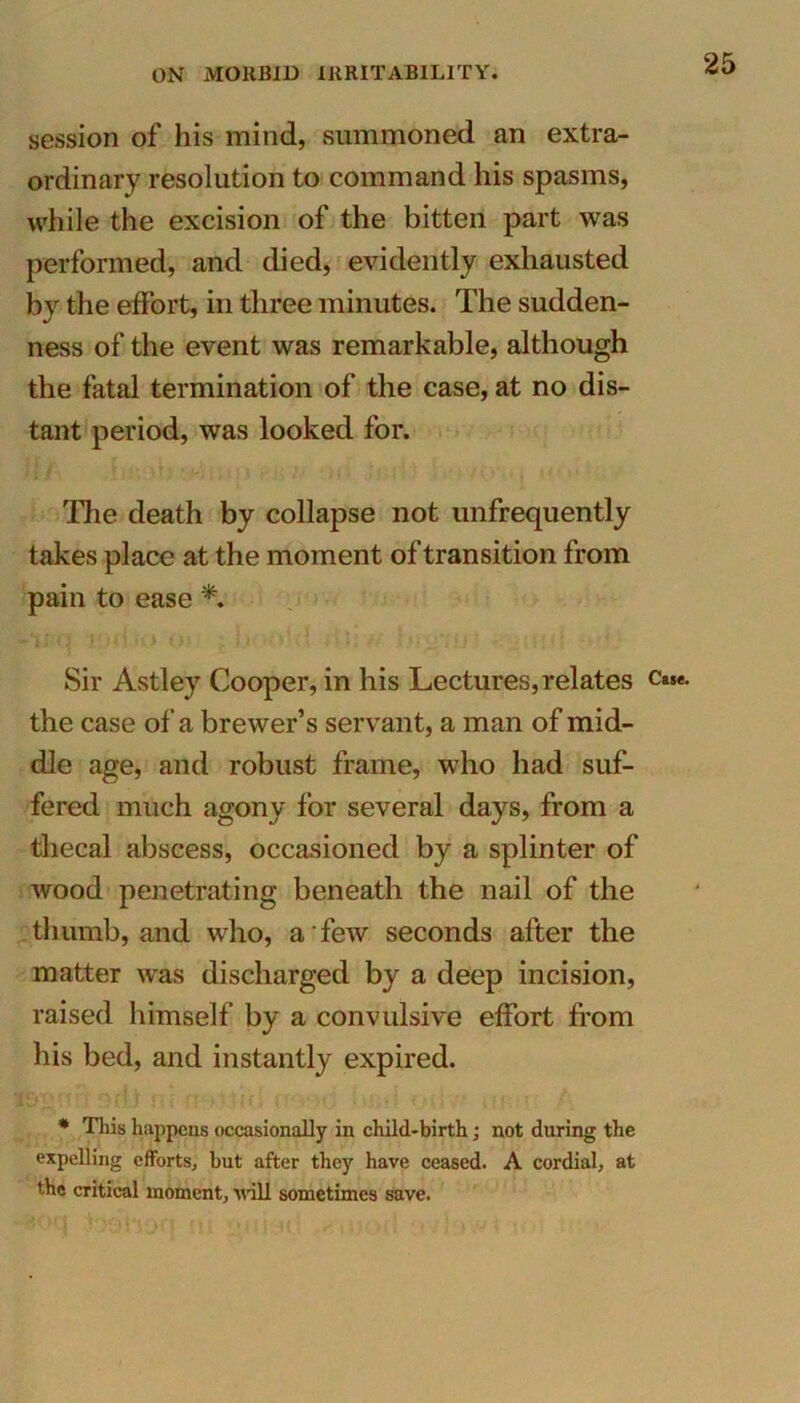 session of his mind, summoned an extra- ordinary resolution to command his spasms, while the excision of the bitten part was performed, and died, evidently exhausted by the effort, in three minutes. The sudden- ness of the event was remarkable, although the fatal termination of the case, at no dis- tant period, was looked for. The death by collapse not unfrequently takes place at the moment of transition from pain to ease *. Sir Astley Cooper, in his Lectures, relates the case of a brewer’s servant, a man of mid- dle age, and robust frame, who had suf- fered much agony for several days, from a thecal abscess, occasioned by a splinter of wood penetrating beneath the nail of the thumb, and who, a' few seconds after the matter was discharged by a deep incision, raised himself by a convulsive effort from his bed, and instantly expired. * This happens occasionally in child-birth; not during the expelling efforts, hut after they have ceased. A cordial, at the critical moment, will sometimes save. Case.