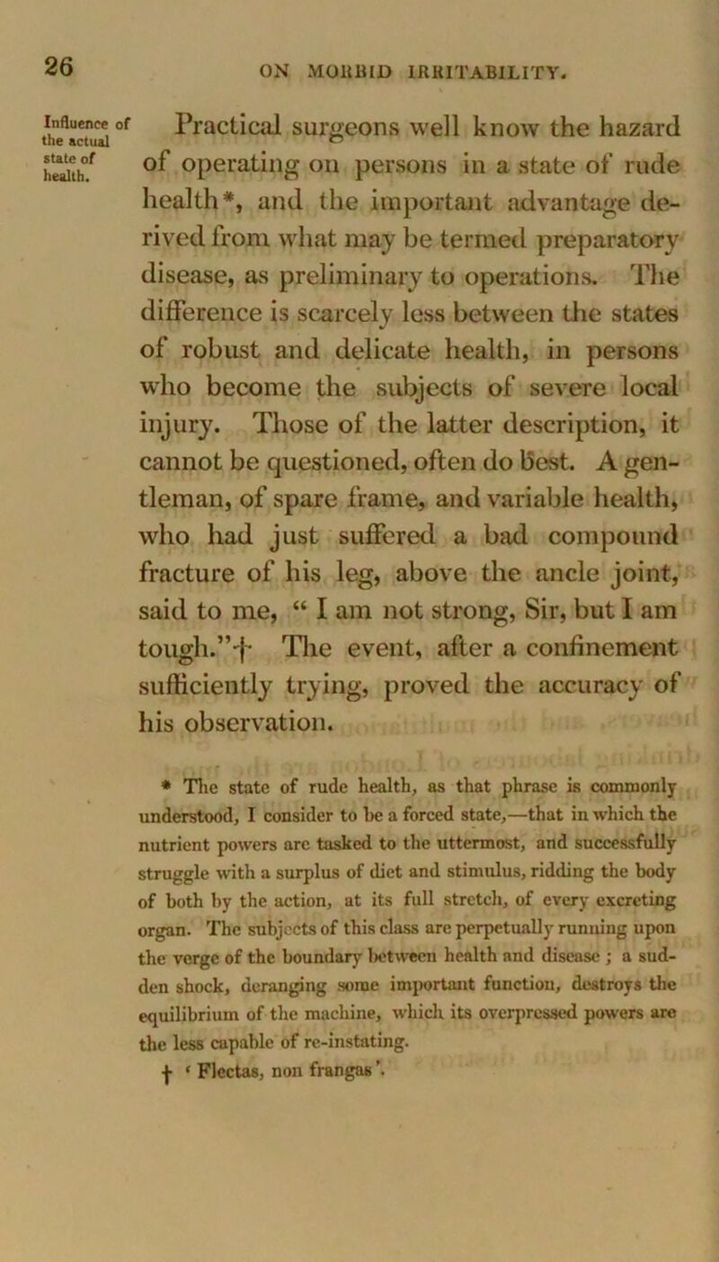 Influence of the actual state of health. Practical surgeons well know the hazard ol operating on persons in a state of rude health*, and the important advantage de- rived from what may be termed preparatory disease, as preliminary to operations. The difference is scarcely less between the states of robust and delicate health, in persons who become the subjects of severe local injury. Those of the latter description, it cannot be questioned, often do best. A gen- tleman, of spare frame, and variable health, who had just suffered a bad compound fracture of his leg, above the ancle joint, said to me, “ I am not strong, Sir, but I am tough.'”-j- The event, after a confinement sufficiently trying, proved the accuracy of his observation. • The state of rude health, as that phrase is commonly understood, I consider to he a forced state,—that in which the nutrient powers are tasked to the uttermost, and successfully struggle w'ith a surplus of diet and stimulus, ridding the body of both by the action, at its full stretch, of every excreting organ. The subjects of this class are perpetually running upon the verge of the boundary between health and disease ; a sud- den shock, deranging some important function, destroys the equilibrium of the machine, which its overpressed powers arc the less capable of re-instating, f • Flectas, non frangas