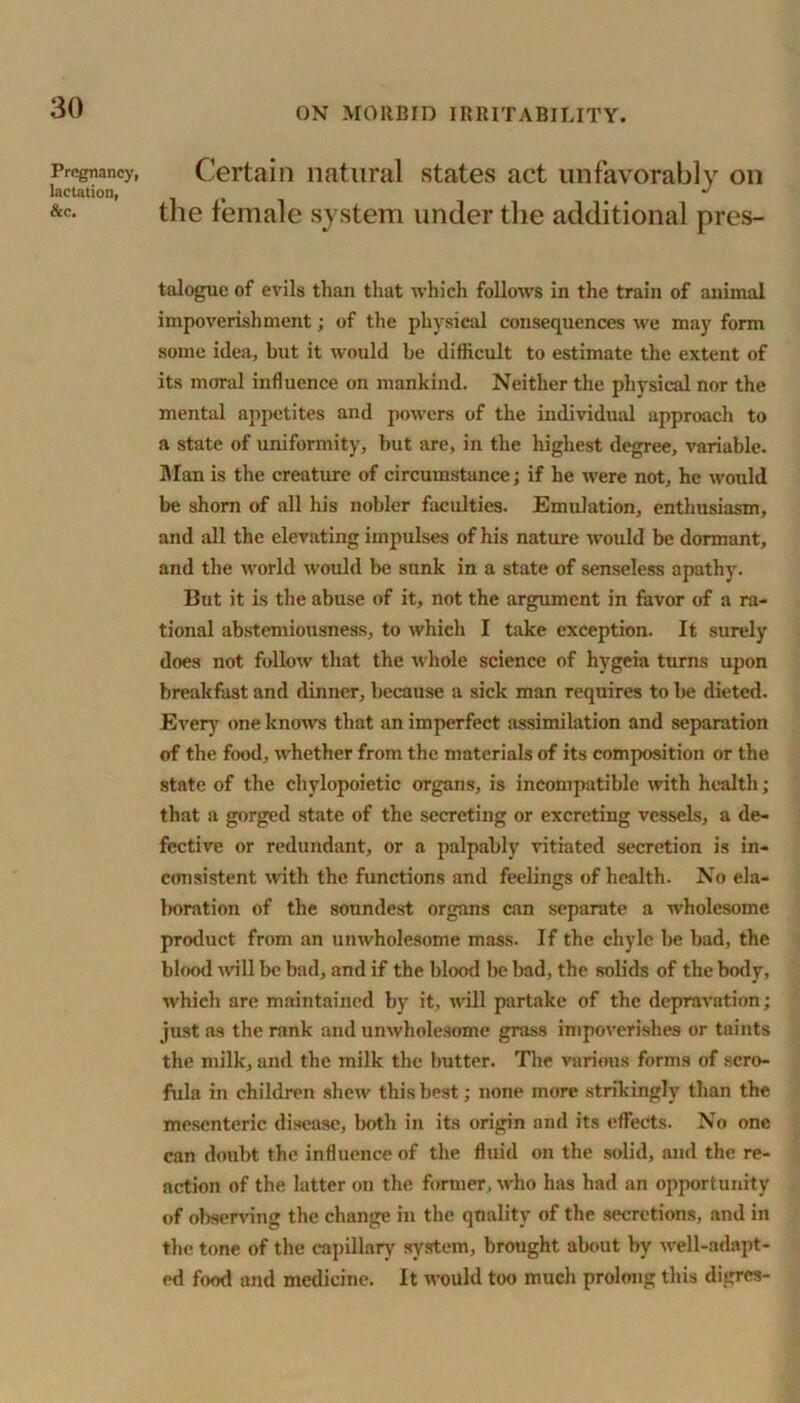 Pregnancy, lactation, &c. Certain natural states act unfavorably on the female system under the additional pres- talogue of evils than that which follows in the train of animal impoverishment; of the physical consequences we may form some idea, but it would be difficult to estimate the extent of its moral influence on mankind. Neither the physical nor the mental appetites and powers of the individual approach to a state of uniformity, but are, in the highest degree, variable. Man is the creature of circumstance; if he were not, he would be shorn of all his nobler faculties. Emulation, enthusiasm, and all the elevating impulses of his nature would be dormant, and the world would be sunk in a state of senseless apathy. But it is the abuse of it, not the argument in favor of a ra- tional abstemiousness, to which I take exception. It surely does not follow that the whole science of hygeia turns upon breakfast and dinner, because a sick man requires to be dieted. Even,’ one knows that an imperfect assimilation and separation of the food, whether from the materials of its composition or the state of the chylopoietic organs, is incompatible with health; that a gorged state of the secreting or excreting vessels, a de- fective or redundant, or a palpably vitiated secretion is in- consistent with the functions and feelings of health. No ela- boration of the soundest organs can separate a wholesome product from an unwholesome mass. If the chyle be bad, the blood will be bad, and if the blood be bad, the solids of the body, which are maintained by it, will partake of the depravation; just as the rank and unwholesome grass impoverishes or taints the milk, and the milk the butter. The various forms of scro- fula in children shew this best; none more strikingly than the mesenteric disease, both in its origin and its effects. No one can doubt the influence of the fluid on the solid, and the re- action of the latter on the former, who has had an opportunity of observing the change in the quality of the secretions, and in the tone of the capillary system, brought about by well-adapt- ed food and medicine. It would too much prolong this digres-