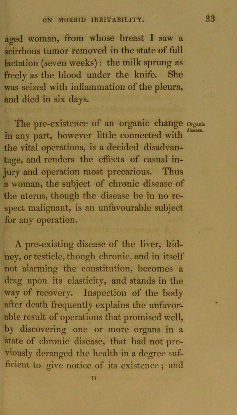 a^ed woman, from whose breast I saw a scirrhous tumor removed in the state of full lactation (seven weeks): the milk sprung as freely as the blood under the knife. She was seized with inflammation of the pleura, and died in six days. The pre-existence of an organic change in any part, however little connected with the vital operations, is a decided disadvan- tage, and renders the effects of casual in- jury and operation most precarious. Thus a woman, the subject of chronic disease of the uterus, though the disease be in no re- spect malignant, is an unfavourable subject for any operation. A pre-existing disease of the liver, kid- ney, or testicle, though chronic, and in itself not alarming the constitution, becomes a drag upon its elasticity, and stands in the way of recovery. Inspection of the body after death frequently explains the unfavor- able result of operations that promised well, by discovering one or more organs in a state of chronic disease, that had not pre- viously deranged the health in a degree suf- ficient to give notice of its existence; and D Organic disease.