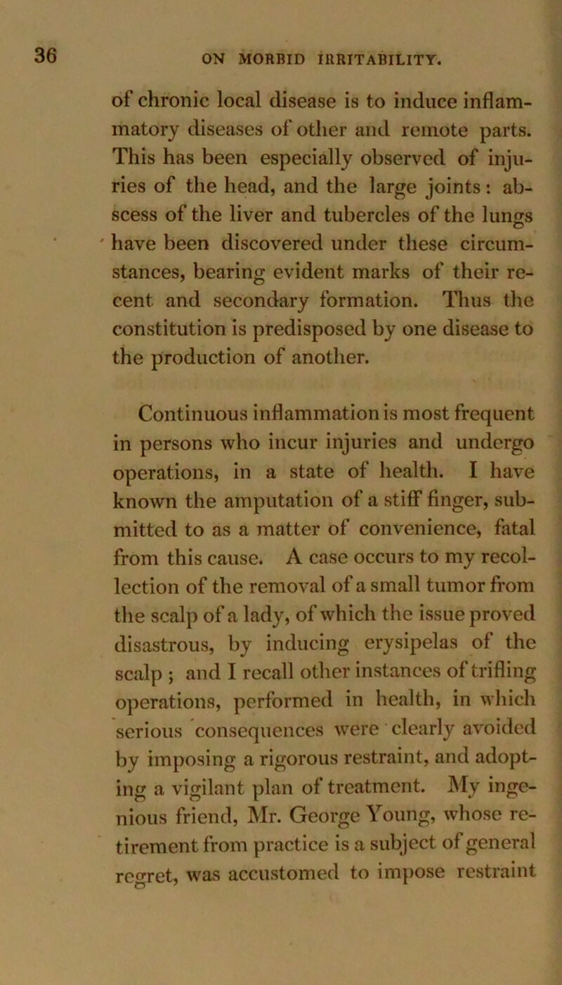 of chronic local disease is to induce inflam- matory diseases of other and remote parts. This has been especially observed of inju- ries of the head, and the large joints: ab- scess of the liver and tubercles of the lungs ' have been discovered under these circum- stances, bearing evident marks of their re- cent and secondary formation. Thus the constitution is predisposed by one disease to the production of another. Continuous inflammation is most frequent in persons who incur injuries and undergo operations, in a state of health. I have known the amputation of a stiff finger, sub- mitted to as a matter of convenience, fatal from this cause. A case occurs to my recol- lection of the removal of a small tumor from the scalp of a lady, of which the issue proved disastrous, by inducing erysipelas of the scalp ; and I recall other instances of trifling operations, performed in health, in which serious consequences were clearly avoided by imposing a rigorous restraint, and adopt- ing a vigilant plan of treatment. My inge- nious friend, Mr. George Young, whose re- tirement from practice is a subject of general regret, was accustomed to impose restraint