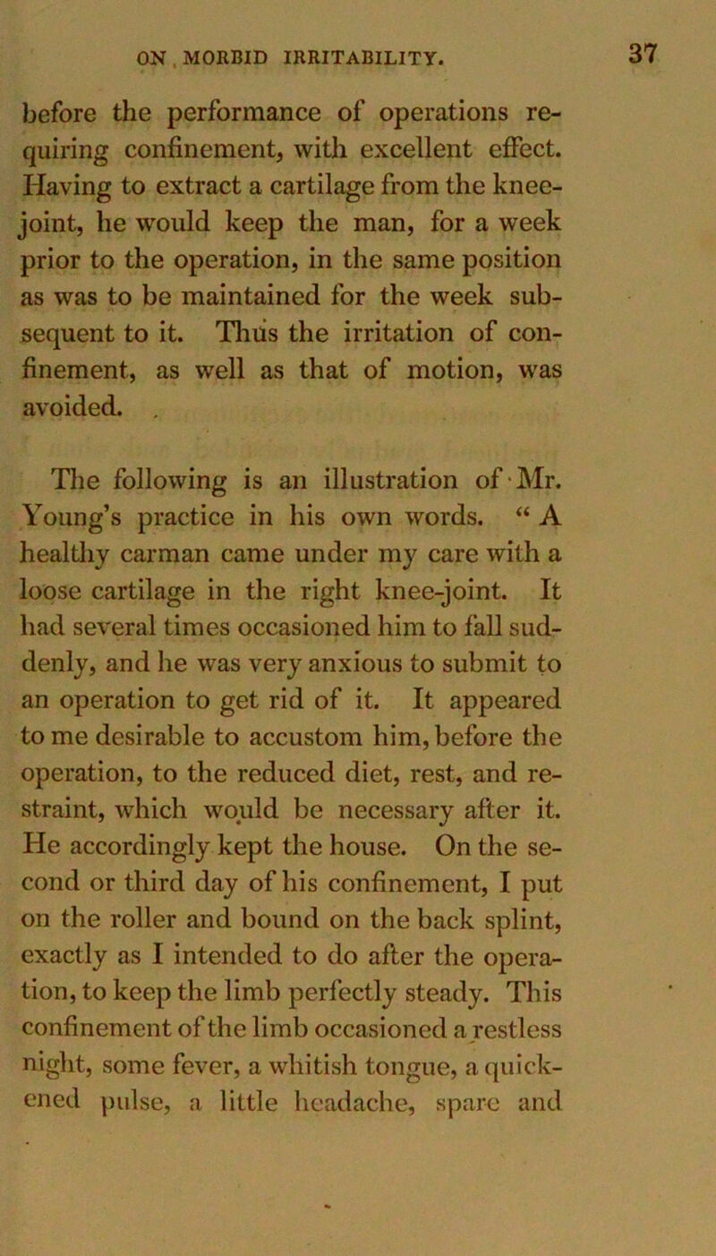 before the performance of operations re- quiring confinement, with excellent effect. Having to extract a cartilage from the knee- joint, he would keep the man, for a week prior to the operation, in the same position as was to be maintained for the week sub- sequent to it. Thus the irritation of con- finement, as well as that of motion, was avoided. . The following is an illustration of Mr. Young’s practice in his own words. “ A healthy carman came under my care with a loose cartilage in the right knee-joint. It had several times occasioned him to fall sud- denly, and he was very anxious to submit to an operation to get rid of it. It appeared to me desirable to accustom him, before the operation, to the reduced diet, rest, and re- straint, which would be necessary after it. He accordingly kept the house. On the se- cond or third day of his confinement, I put on the roller and bound on the back splint, exactly as I intended to do after the opera- tion, to keep the limb perfectly steady. This confinement of the limb occasioned a restless night, some fever, a whitish tongue, a quick- ened pulse, a little headache, spare and