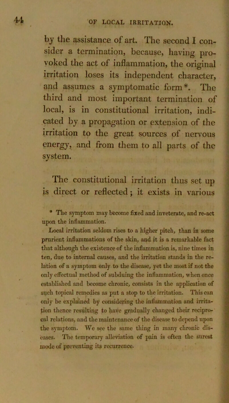 by the assistance of art. The second I con- sider a termination, because, having pro- voked the act of inflammation, the original irritation loses its independent character, and assumes a symptomatic form*. The third and most important termination of local, is in constitutional irritation, indi- cated by a propagation or extension of the irritation to the great sources of nervous energy, and from them to all parts of the system. The constitutional irritation thus set up is direct or reflected; it exists in various * The symptom may become fixed and inveterate, and re-act upon the inflammation. Local irritation seldom rises to a higher pitch, than in some prurient inflammations of the skin, and it is a remarkable fact that although the existence of the inflammation is, nine times in ten, due to internal causes, and the irritation stands in the re- lation of a symptom only to the disease, yet the most if not the only effectual method of subduing the inflammation, when once established and become chronic, consists in the application of such topical remedies as put a stop to the irritation. This can only be explained by considering the inflammation and irrita- tion thence resulting to have gradually changed their recipro- cal relations, and the maintenance of the disease to depend upon the symptom. We see the same thing in many chronic dis- eases. The temporary alleviation of pain is often the surest inode of preventing its recurrence.