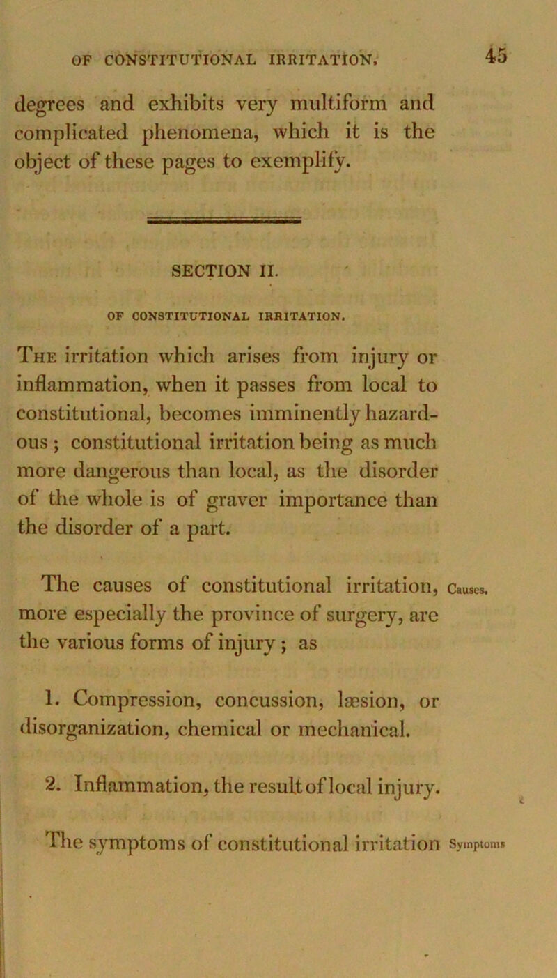 degrees and exhibits very multiform and complicated phenomena, which it is the object of these pages to exemplify. SECTION II. OP CONSTITUTIONAL IRRITATION. The irritation which arises from injury or inflammation, when it passes from local to constitutional, becomes imminently hazard- ous ; constitutional irritation being as much more dangerous than local, as the disorder of the whole is of graver importance than the disorder of a part. The causes of constitutional irritation, Causes, more especially the province of surgery, are the various forms of injury ; as 1. Compression, concussion, lacsion, or disorganization, chemical or mechanical. 2. Inflammation, the result of local injury. The symptoms of constitutional irritation Symptom.