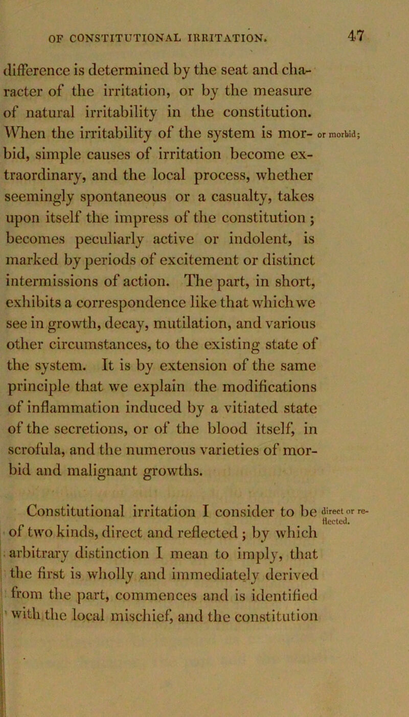 difference is determined by the seat and cha- racter of the irritation, or by the measure of natural irritability in the constitution. When the irritability of the system is mor- or morbid; bid, simple causes of irritation become ex- traordinary, and the local process, whether seemingly spontaneous or a casualty, takes upon itself the impress of the constitution ; becomes peculiarly active or indolent, is marked by periods of excitement or distinct intermissions of action. The part, in short, exhibits a correspondence like that which we see in growth, decay, mutilation, and various other circumstances, to the existing state of the system. It is by extension of the same principle that we explain the modifications of inflammation induced by a vitiated state of the secretions, or of the blood itself, in scrofula, and the numerous varieties of mor- bid and malignant growths. Constitutional irritation I consider to be direct or re- . fleeted. of two kinds, direct and reflected ; by which arbitrary distinction I mean to imply, that the first is wholly and immediately derived from the part, commences and is identified with the local mischief, and the constitution