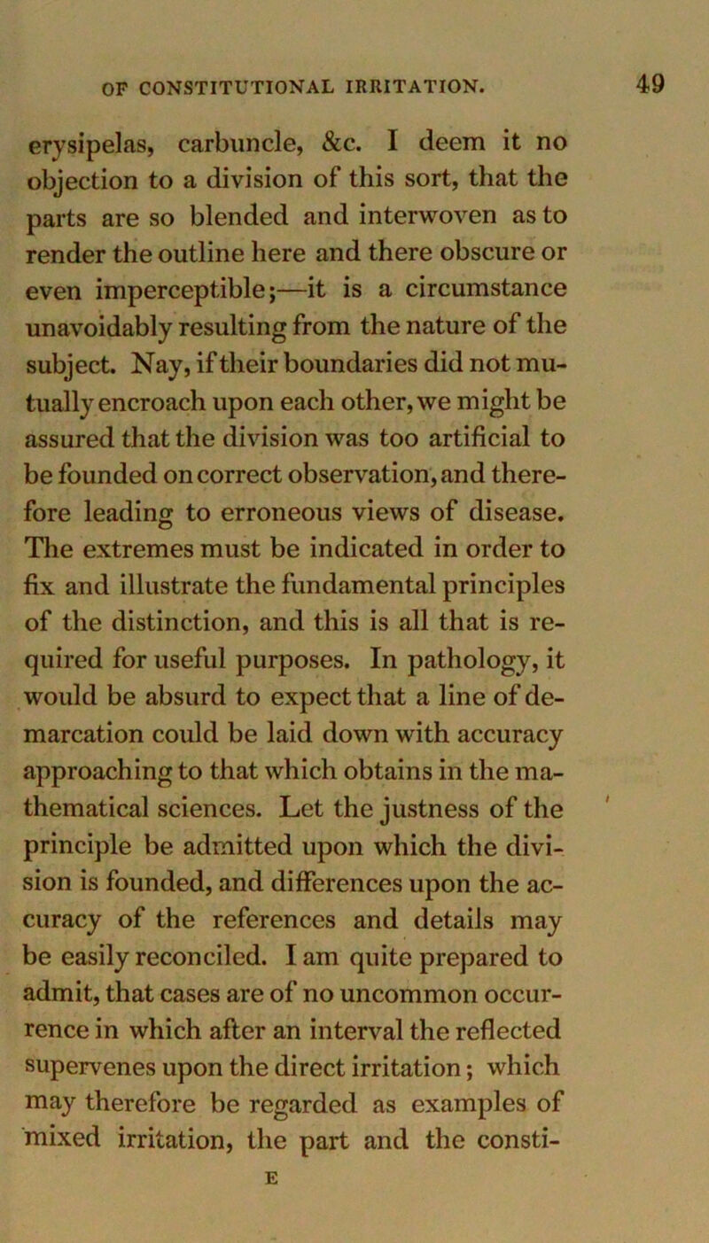 erysipelas, carbuncle, &c. I deem it no objection to a division of this sort, that the parts are so blended and interwoven as to render the outline here and there obscure or even imperceptible;—it is a circumstance unavoidably resulting from the nature of the subject. Nay, if their boundaries did not mu- tually encroach upon each other, we might be assured that the division was too artificial to be founded on correct observation, and there- fore leading to erroneous views of disease. The extremes must be indicated in order to fix and illustrate the fundamental principles of the distinction, and this is all that is re- quired for useful purposes. In pathology, it would be absurd to expect that a line of de- marcation could be laid down with accuracy approaching to that which obtains in the ma- thematical sciences. Let the justness of the principle be admitted upon which the divi- sion is founded, and differences upon the ac- curacy of the references and details may be easily reconciled. I am quite prepared to admit, that cases are of no uncommon occur- rence in which after an interval the reflected supervenes upon the direct irritation; which may therefore be regarded as examples of mixed irritation, the part and the consti- E