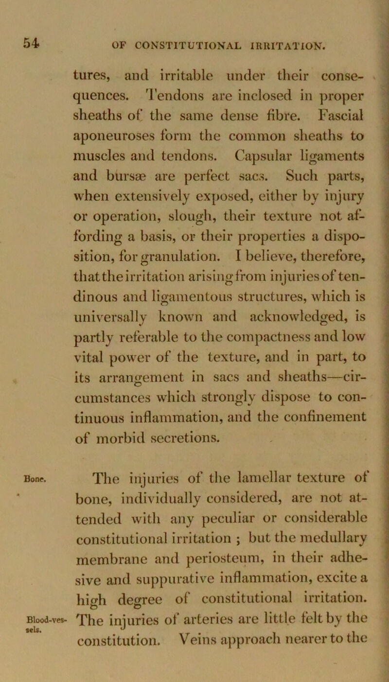 Bone. Blood-ves- •eU. tures, and irritable under their conse- quences. Tendons are inclosed in proper sheaths of the same dense fibre. Fascial aponeuroses form the common sheaths to muscles and tendons. Capsular ligaments and bursas are perfect sacs. Such parts, when extensively exposed, either by injury or operation, slough, their texture not af- fording a basis, or their properties a dispo- sition, for granulation. I believe, therefore, that the irritation arising from injuries of ten- dinous and ligamentous structures, which is universally known and acknowledged, is partly referable to the compactness and low vital power of the texture, and in part, to its arrangement in sacs and sheaths—cir- cumstances which strongly dispose to con- tinuous inflammation, and the confinement of morbid secretions. The injuries of the lamellar texture of bone, individually considered, are not at- tended with any peculiar or considerable constitutional irritation ; but the medullary membrane and periosteum, in their adhe- sive and suppurative inflammation, excite a high degree of constitutional irritation. The injuries of arteries are little felt by the constitution. Veins approach nearer to the