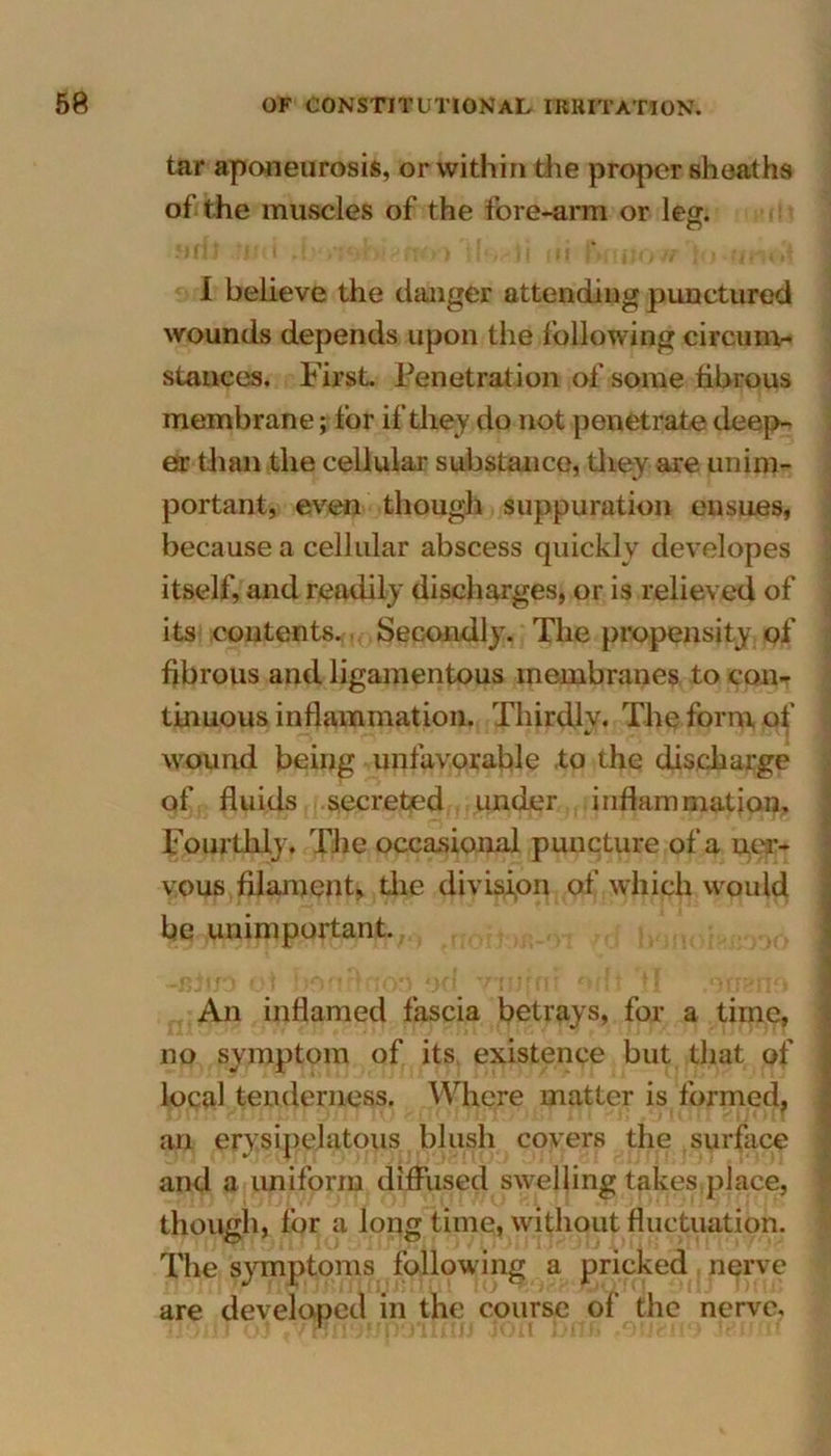 tar aponeurosis, or within the proper sheaths of the muscles of the fore-arm or leg. C7 I believe the danger attending punctured wounds depends upon the following circum- stances. First. Penetration of some fibrous membrane; for if they do not penetrate deep- er than the cellular substance, they are unim- portant, even though suppuration ensues, because a cellular abscess quickly developes itself, and readily discharges, or is relieved of its contents. Secondly. The propensity of fibrous and ligamentous membranes to con- tinuous inflammation. Thirdly, The form of wound being unfavorable to the discharge of fluids secreted under inflammation. Fourthly. The occasional puncture of a ner- vous filament, the division of which would be unimportant., -Bto ol •*! -,I I An inflamed fascia betrays, for a time, no symptom of its existence but that of local tenderness. Where matter is formed, an erysipelatous blush covers the surface and a uniform diffused swelling takes place, though, for a long time, without fluctuation. The symptoms following a pricked nerve are developed in the course of the nerve.