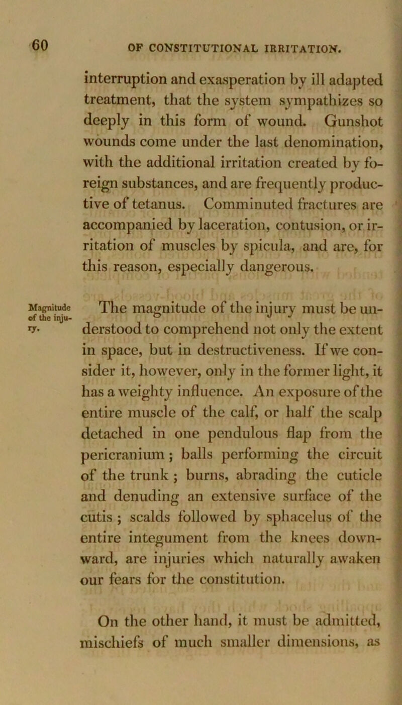 Magnitude of the inju- interruption and exasperation by ill adapted treatment, that the system sympathizes so deeply in this form of wound. Gunshot wounds come under the last denomination, with the additional irritation created by fo- reign substances, and are frequently produc- tive of tetanus. Comminuted fractures are accompanied by laceration, contusion, or ir- ritation of muscles by spicula, and are, for this reason, especially dangerous. x! fM >4 * i f f ‘ l ft *-) fl t jfl * ] The magnitude of the injury must be un- derstood to comprehend not only the extent in space, but in destructiveness. If we con- sider it, however, only in the former light, it has a weighty influence. An exposure of the entire muscle of the calf, or half the scalp detached in one pendulous flap from the pericranium; balls performing the circuit of the trunk ; burns, abrading the cuticle and denuding an extensive surface of the cutis ; scalds followed by sphacelus of the entire integument from the knees down- ward, are injuries which naturally awaken our fears for the constitution. On the other hand, it must be admitted, mischiefs of much smaller dimensions, as