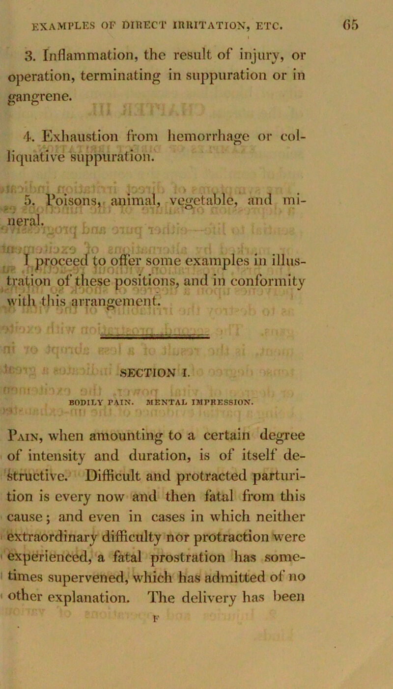 examples of direct irritation, etc. 3. Inflammation, the result of injury, or operation, terminating in suppuration or in gangrene. 4. Exhaustion from hemorrhage or col- liquative suppuration. I1 4<\ryf t (• 5. Poisons, animal, vegetable, and mi- neral. wisii^oiq bns -;r*q lofUio - . ■ ; • . . ttlb;r> 1 j ji j > 0 JO £ /1i• j;.‘-'; : . ' • • r[ . ;; , .^ I proceed to offer some examples in illus- tration of these positions, and in conformity with this arrangement. SECTION I. none to/'} ,.r t/rorr mt . . >. , BODILY PAIN. MENTAL IMPRESSION. *• j 1 *. irutohr./^ ^ Pain, when amounting to a certain degree of intensity and duration, is of itself de- structive. Difficult and protracted parturi- tion is every now and then fatal from this cause; and even in cases in which neither extraordinary difficulty nor protraction were experienced, a fatal prostration has some- times supervened, which has admitted of no other explanation. The delivery has been