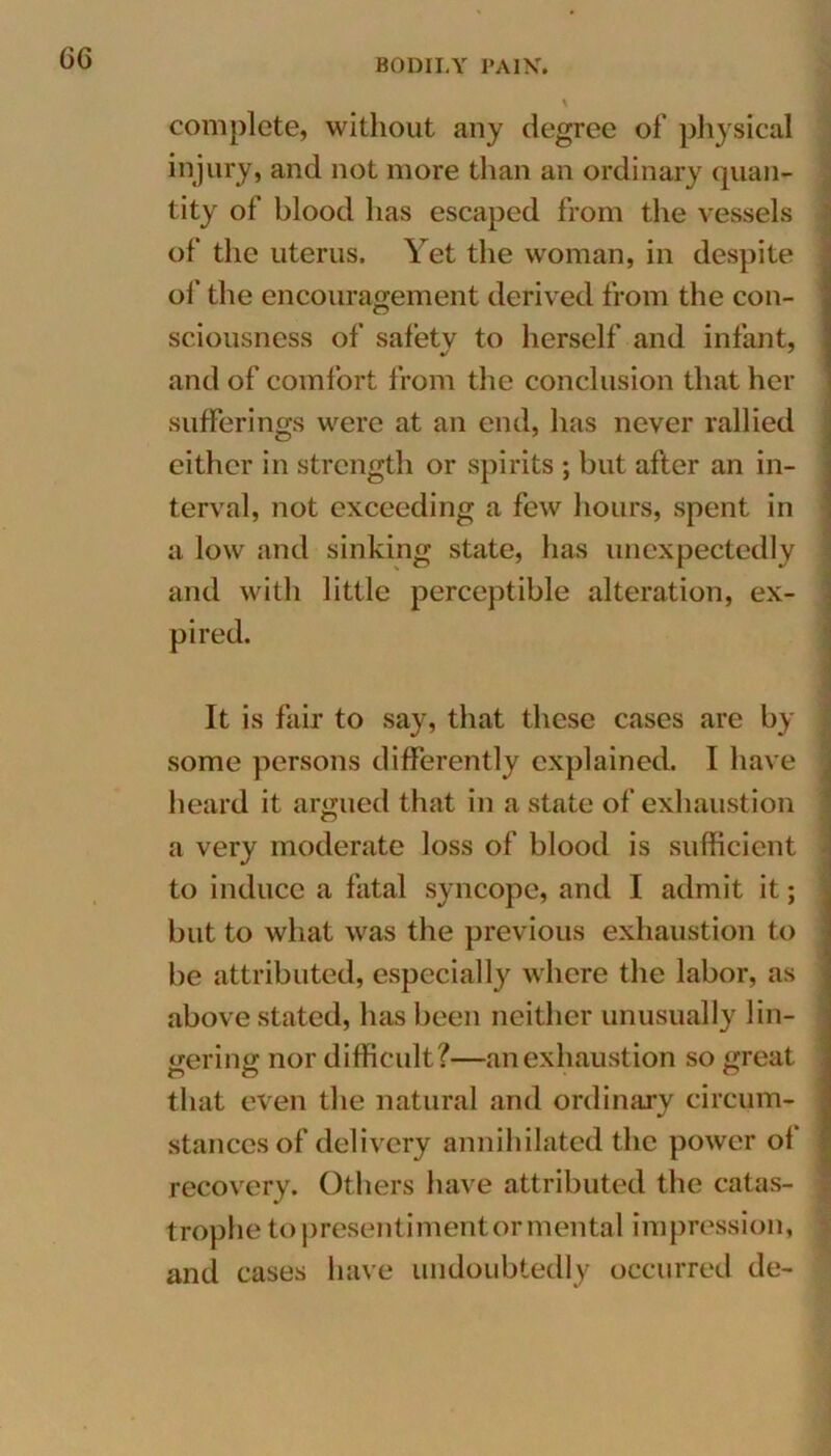 complete, without any degree of physical injury, and not more than an ordinary quan- tity of blood has escaped from the vessels of the uterus. Yet the woman, in despite of the encouragement derived from the con- sciousness of safety to herself and infant, and of comfort from the conclusion that her sufferings were at an end, has never rallied either in strength or spirits ; but after an in- terval, not exceeding a few hours, spent in a low and sinking state, has unexpectedly and with little perceptible alteration, ex- pired. It is fair to say, that these cases are by some persons differently explained. I have heard it armied that in a state of exhaustion a very moderate loss of blood is sufficient to induce a fatal syncope, and I admit it; but to what was the previous exhaustion to be attributed, especially where the labor, as above stated, has been neither unusually lin- gering nor difficult?—an exhaustion so great that even the natural and ordinary circum- stances of delivery annihilated the power of recovery. Others have attributed the catas- trophe to presentiment or mental impression, and cases have undoubtedly occurred de-