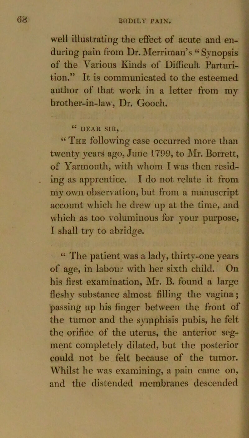 well illustrating the effect of acute and en- during pain from Dr. Merriman’s “ Synopsis of the Various Kinds of Difficult Parturi- tion.” It is communicated to the esteemed author of that work in a letter from my brother-in-law, Dr. Gooch. “ DEAR SIR, “ The following case occurred more than twenty years ago, June 1799, to Mr. Borrett, of Yarmouth, with whom I was then resid- ing as apprentice. I do not relate it from my own observation, but from a manuscript account which he drew up at the time, and which as too voluminous for your purpose, I shall try to abridge. “ The patient was a lady, thirty-one years of age, in labour with her sixth child. On his first examination, Mr. B. found a large fleshy substance almost filling the vagina; passing up his finger between the front of the tumor and the symphisis pubis, he felt the orifice of the uterus, the anterior seg- ment completely dilated, but the posterior could not be felt because of the tumor. Whilst he was examining, a pain came on, and the distended membranes descended