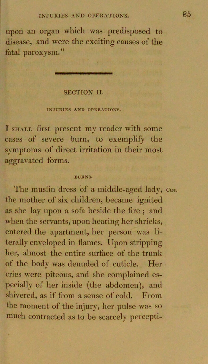 upon an organ which was predisposed to disease, and were the exciting causes of the fatal paroxysm.” SECTION II. INJURIES AND OPERATIONS. I shall first present my reader with some cases of severe burn, to exemplify the symptoms of direct irritation in their most aggravated forms. BURNS. the mother of six children, became ignited as she lay upon a sofa beside the fire ; and when the servants, upon hearing her shrieks, entered the apartment, her person was li- terally enveloped in flames. Upon stripping her, almost the entire surface of the trunk of the body was denuded of cuticle. Her cries were piteous, and she complained es- pecially of her inside (the abdomen), and shivered, as if from a sense of cold. From the moment of the injury, her pulse was so much contracted as to be scarcely percepti-