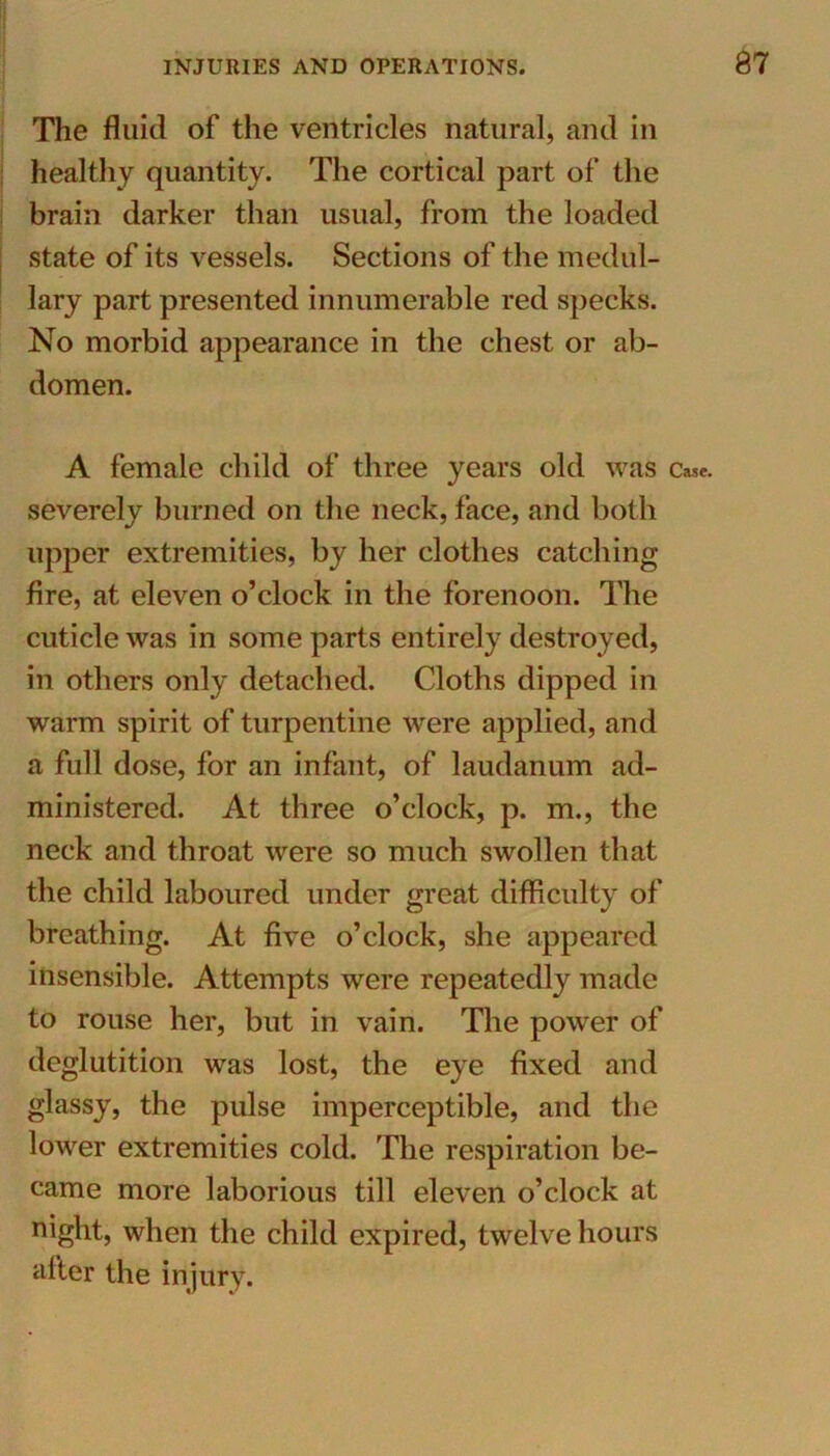 The fluid of the ventricles natural, and in healthy quantity. The cortical part of the brain darker than usual, from the loaded state of its vessels. Sections of the medul- lary part presented innumerable red specks. No morbid appearance in the chest or ab- domen. A female child of three years old was Case, severely burned on the neck, face, and both upper extremities, by her clothes catching fire, at eleven o’clock in the forenoon. The cuticle was in some parts entirely destroyed, in others only detached. Cloths dipped in warm spirit of turpentine were applied, and a full dose, for an infant, of laudanum ad- ministered. At three o’clock, p. m., the neck and throat were so much swollen that the child laboured under great difficulty of breathing. At five o’clock, she appeared insensible. Attempts were repeatedly made to rouse her, but in vain. The power of deglutition was lost, the eye fixed and glassy, the pulse imperceptible, and the lower extremities cold. The respiration be- came more laborious till eleven o’clock at night, when the child expired, twelve hours after the injury.