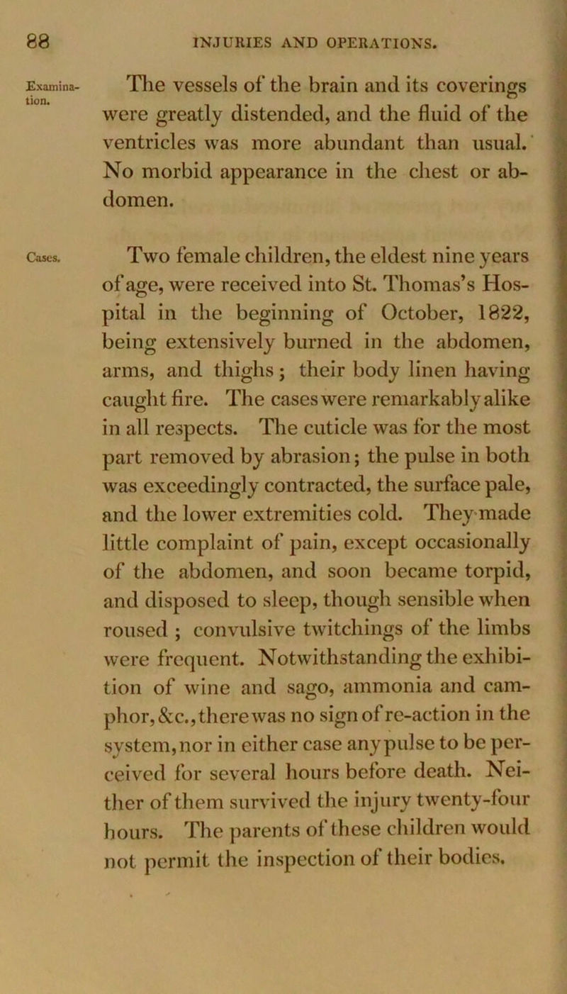 Examina- tion. Cases. The vessels of the brain and its coverings were greatly distended, and the fluid of the ventricles was more abundant than usual. No morbid appearance in the chest or ab- domen. Two female children, the eldest nine years of age, were received into St. Thomas’s Hos- pital in the beginning of October, 1822, being extensively burned in the abdomen, arms, and thighs; their body linen having- caught fire. The cases were remarkabl y alike in all respects. The cuticle was for the most part removed by abrasion; the pulse in both was exceedingly contracted, the surface pale, and the lower extremities cold. They made little complaint of pain, except occasionally of the abdomen, and soon became torpid, and disposed to sleep, though sensible when roused ; convulsive twitchings of the limbs were frequent. Notwithstanding the exhibi- tion of wine and sago, ammonia and cam- phor, &c., there was no sign of re-action in the system, nor in either case any pulse to be per- ceived for several hours before death. Nei- ther of them survived the injury twenty-four hours. The parents of these children would not permit the inspection of their bodies.