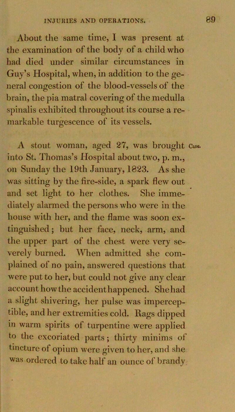 About the same time, I was present at the examination of the body of a child who had died under similar circumstances in Guy’s Hospital, when, in addition to the ge- neral congestion of the blood-vessels of the brain, the pia matral covering of the medulla spinalis exhibited throughout its course a re- markable turgescence of its vessels. A stout woman, aged 27, was brought Case, into St. Thomas’s Hospital about two, p. m., on Sunday the 19th January, 1823. As she was sitting by the fire-side, a spark flew out and set light to her clothes. She imme- diately alarmed the persons who were in the house with her, and the flame was soon ex- tinguished ; but her face, neck, arm, and the upper part of the chest were very se- verely burned. When admitted she com- plained of no pain, answered questions that were put to her, but could not give any clear account how the accident happened. She had a slight shivering, her pulse was impercep- tible, and her extremities cold. Rags dipped in warm spirits of turpentine were applied to the excoriated parts; thirty minims of tincture of opium were given to her, and she was ordered to take half an ounce of brandy