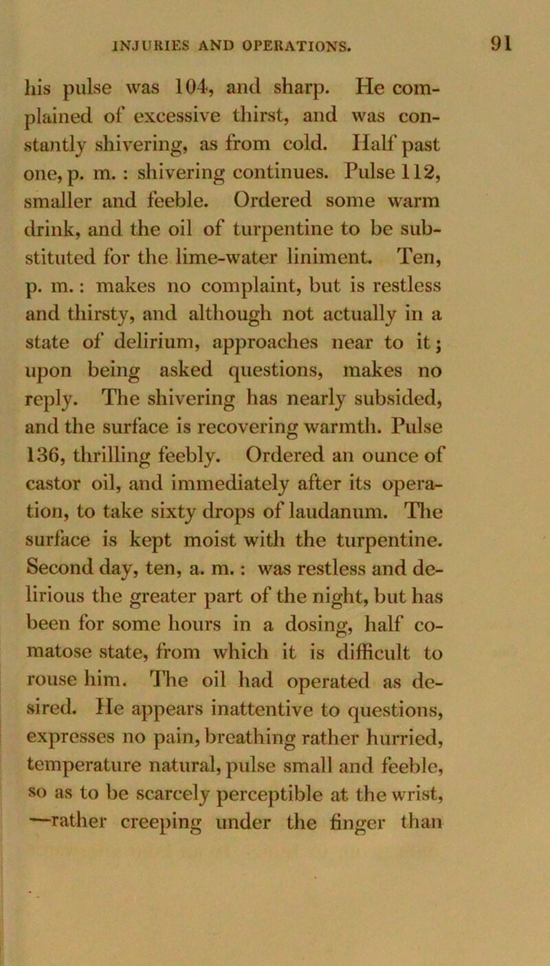 his pulse was 104, and sharp. He com- plained of excessive thirst, and was con- stantly shivering, as from cold. Half past one, p. m. : shivering continues. Pulse 112, smaller and feeble. Ordered some warm drink, and the oil of turpentine to be sub- stituted for the lime-water liniment. Ten, p. m.: makes no complaint, but is restless and thirsty, and although not actually in a state of delirium, approaches near to it; upon being asked questions, makes no reply. The shivering has nearly subsided, and the surface is recovering warmth. Pulse 136, thrilling feebly. Ordered an ounce of castor oil, and immediately after its opera- tion, to take sixty drops of laudanum. The surface is kept moist with the turpentine. Second day, ten, a. m.: was restless and de- lirious the greater part of the night, but has been for some hours in a dosing, half co- matose state, from which it is difficult to rouse him. The oil had operated as de- sired. He appears inattentive to questions, expresses no pain, breathing rather hurried, temperature natural, pulse small and feeble, so as to be scarcely perceptible at the wrist, —rather creeping under the finger than