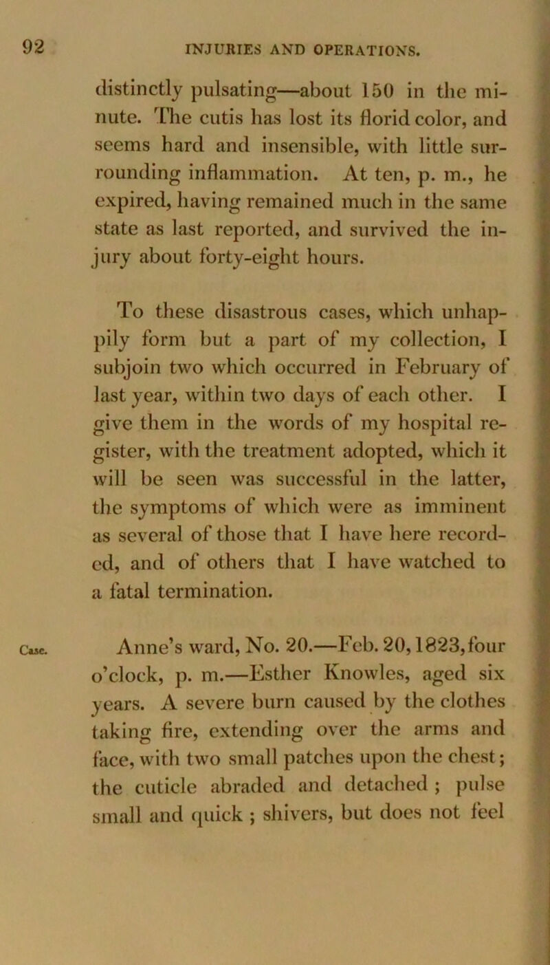 Case. distinctly pulsating-—about 150 in the mi- nute. The cutis has lost its florid color, and seems hard and insensible, with little sur- rounding inflammation. At ten, p. m., he expired, having remained much in the same state as last reported, and survived the in- jury about forty-eight hours. To these disastrous cases, which unhap- pily form but a part of my collection, I subjoin two which occurred in February of last year, within two days of each other. I give them in the words of my hospital re- gister, with the treatment adopted, which it will be seen was successful in the latter, the symptoms of which were as imminent as several of those that I have here record- ed, and of others that I have watched to a fatal termination. Anne’s ward, No. 20.—Feb. 20,1823, four o’clock, p. m.—Esther Knowles, aged six years. A severe burn caused by the clothes taking fire, extending over the arms and face, with two small patches upon the chest; the cuticle abraded and detached ; pulse small and quick ; shivers, but does not feel