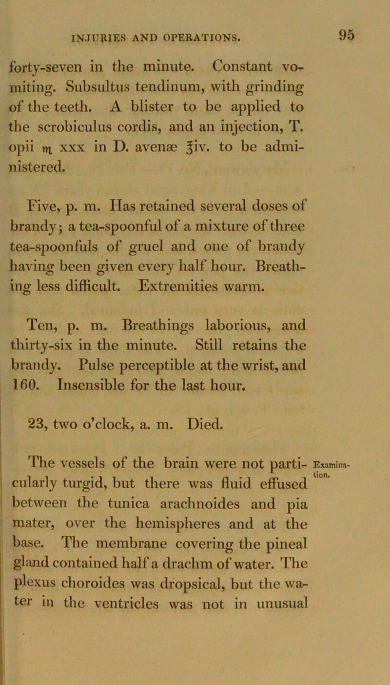 forty-seven in the minute. Constant vo- miting. Subsiiltus tendinum, with grinding of the teeth. A blister to be applied to the scrobiculus cordis, and an injection, T. opii nt xxx in D. avenae %\v. to be admi- nistered. Five, p. m. Has retained several doses of brandy; a tea-spoonful of a mixture of three tea-spoonfuls of gruel and one of brandy having been given every half hour. Breath- ing less difficult. Extremities warm. Ten, p. m. Breathings laborious, and thirty-six in the minute. Still retains the brandy. Pulse perceptible at the wrist, and 160. Insensible for the last hour. 23, two o’clock, a. m. Died. The vessels of the brain were not parti- cularly turgid, but there was fluid effused between the tunica arachnoides and pia mater, over the hemispheres and at the base. The membrane covering the pineal gland contained half a drachm of water. The plexus choroides was dropsical, but the wa- ter in the ventricles was not in unusual Examina- tion.