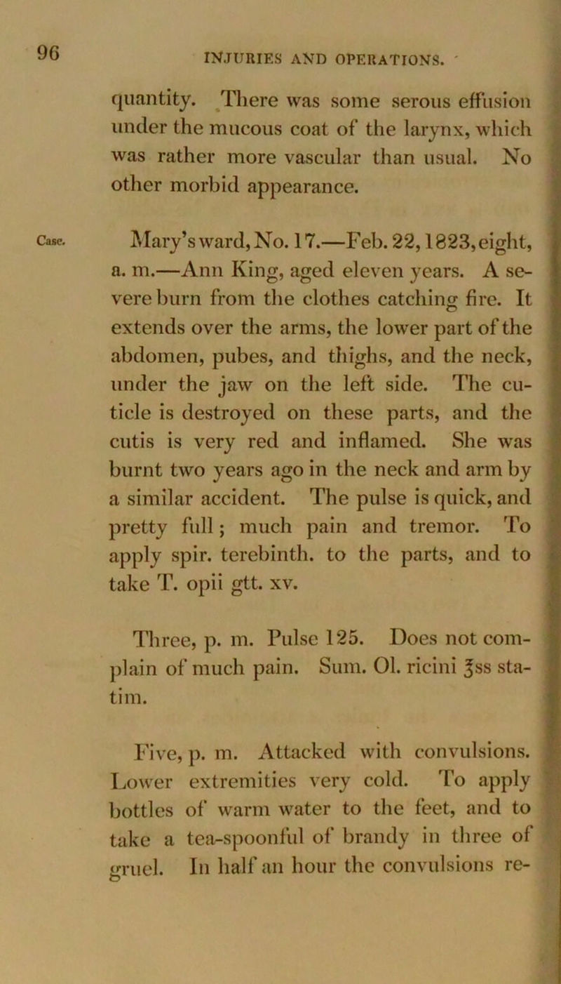 9G Case. quantity. There was some serous effusion under the mucous coat of the larynx, which was rather more vascular than usual. No other morbid appearance. Mary’s ward, No. 17.—Feb. 22,1823, eight, a. m.—Ann King, aged eleven years. A se- vere burn from the clothes catching fire. It extends over the arms, the lower part of the abdomen, pubes, and thighs, and the neck, under the jaw on the left side. The cu- ticle is destroyed on these parts, and the cutis is very red and inflamed. She was burnt two years ago in the neck and arm by a similar accident. The pulse is quick, and pretty full; much pain and tremor. To apply spir. terebinth, to the parts, and to take T. opii gtt. xv. Three, p. m. Pulse 125. Does not com- plain of much pain. Sum. 01. ricini 3ss sta- tion Five, p. m. Attacked with convulsions. Lower extremities very cold. To apply bottles of warm water to the feet, and to take a tea-spoonful of brandy in three of gruel. In half an hour the convulsions re- O