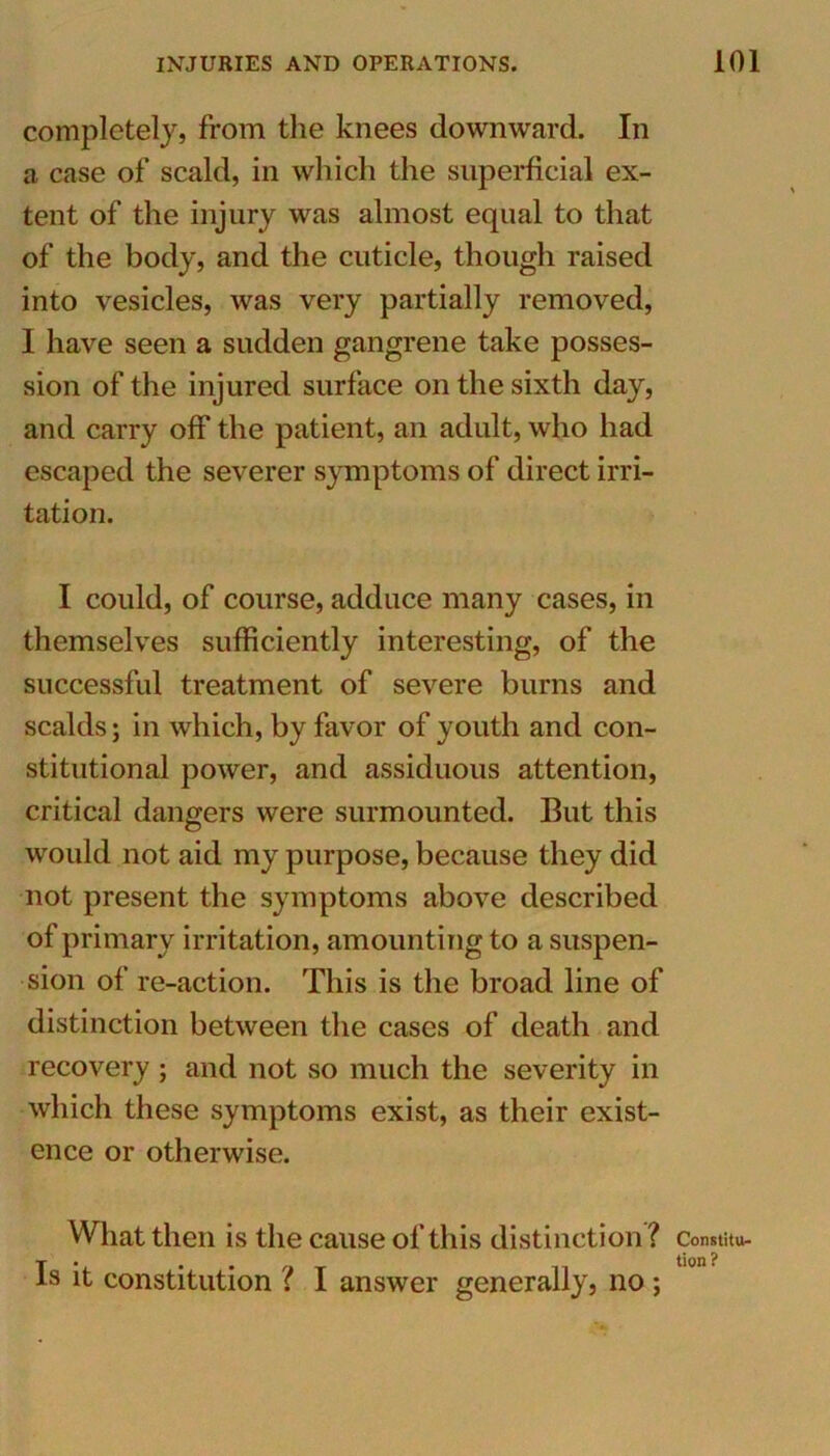 completely, from the knees downward. In a case of scald, in which the superficial ex- tent of the injury was almost equal to that of the body, and the cuticle, though raised into vesicles, was very partially removed, I have seen a sudden gangrene take posses- sion of the injured surface on the sixth day, and carry off the patient, an adult, who had escaped the severer symptoms of direct irri- tation. I could, of course, adduce many cases, in themselves sufficiently interesting, of the successful treatment of severe burns and scalds; in which, by favor of youth and con- stitutional power, and assiduous attention, critical dangers were surmounted. But this would not aid my purpose, because they did not present the symptoms above described of primary irritation, amounting to a suspen- sion of re-action. This is the broad line of distinction between the cases of death and recovery ; and not so much the severity in which these symptoms exist, as their exist- ence or otherwise. What then is the cause of this distinction? Is it constitution ? I answer generally, no ; Constitu- tion?