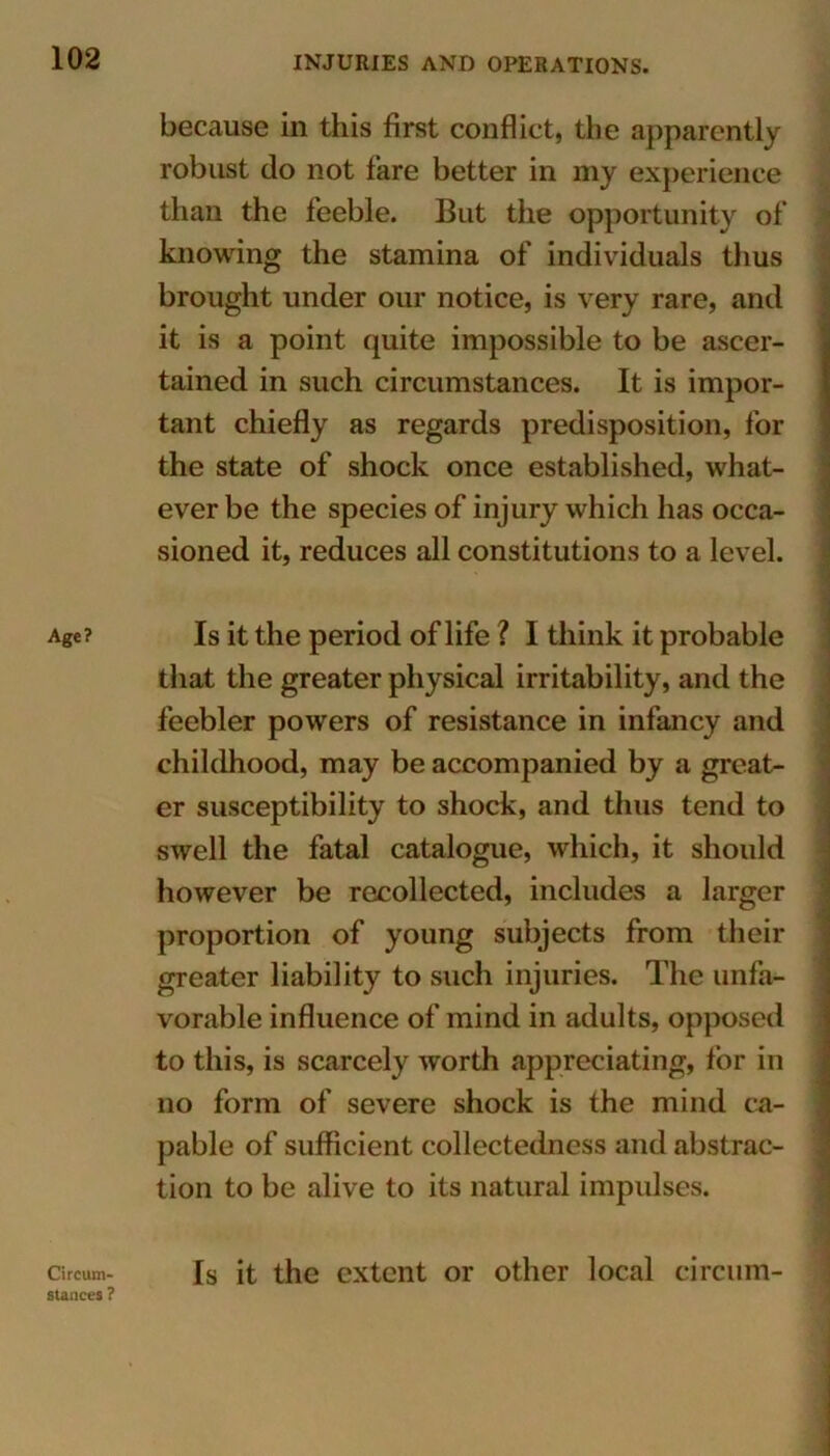 Age? because in this first conflict, the apparently robust do not fare better in my experience than the feeble. But the opportunity of knowing the stamina of individuals thus brought under our notice, is very rare, and it is a point quite impossible to be ascer- tained in such circumstances. It is impor- tant chiefly as regards predisposition, for the state of shock once established, what- ever be the species of injury which has occa- sioned it, reduces all constitutions to a level. Is it the period of life ? I think it probable that the greater physical irritability, and the feebler powers of resistance in infancy and childhood, may be accompanied by a great- er susceptibility to shock, and thus tend to swell the fatal catalogue, which, it should however be recollected, includes a larger proportion of young subjects from their greater liability to such injuries. The unfa- vorable influence of mind in adults, opposed to this, is scarcely worth appreciating, for in no form of severe shock is the mind ca- pable of sufficient collectedness and abstrac- tion to be alive to its natural impulses. Circum- stances ? Is it the extent or other local circum-