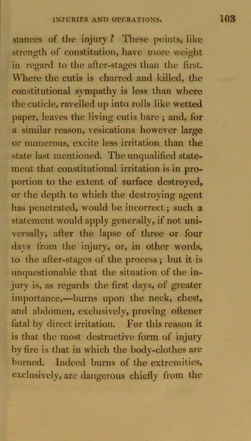 stances of the injury ? These points, like strength of constitution, have more weight in regard to the after-stages than the first. Where the cutis is charred and killed, the constitutional sympathy is less than where the cuticle, ravelled up into rolls like wetted paper, leaves the living cutis bare ; and, for a similar reason, vesications however large or numerous, excite less irritation than the state last mentioned. The unqualified state- ment that constitutional irritation is in pro- portion to the extent of surface destroyed, or the depth to which the destroying agent has penetrated, would be incorrect; such a statement would apply generally, if not uni- versally, after the lapse of three or four days from the injury, or, in other words, to the after-stages of the process ; but it is unquestionable that the situation of the in- jury is, as regards the first days, of greater importance,—burns upon the neck, chest, and abdomen, exclusively, proving oftener fatal by direct irritation. For this reason it is that the most destructive form of injury by fire is that in which the body-clothes are burned. Indeed burns of the extremities, exclusively, are dangerous chiefly from the