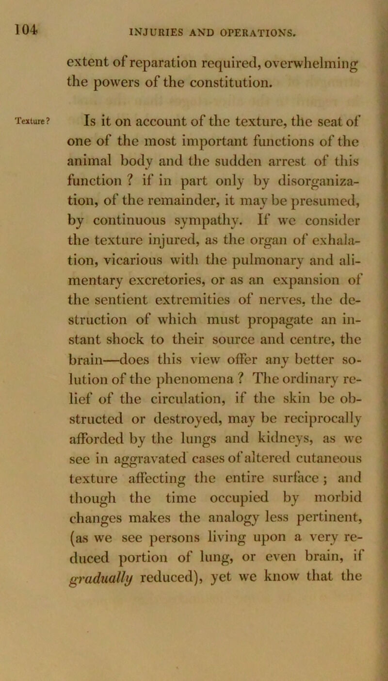 Texture ? extent of reparation required, overwhelming the powers of the constitution. Is it on account of the texture, the seat of one of the most important functions of the animal body and the sudden arrest of this function ? if in part only by disorganiza- tion, of the remainder, it may be presumed, by continuous sympathy. If we consider the texture injured, as the organ of exhala- tion, vicarious with the pulmonary and ali- mentary excretories, or as an expansion of the sentient extremities of nerves, the de- struction of which must propagate an in- stant shock to their source and centre, the brain—does this view offer any better so- lution of the phenomena ? The ordinary re- lief of the circulation, if the skin be ob- structed or destroyed, may be reciprocally afforded by the lungs and kidneys, as we see in aggravated cases of altered cutaneous texture affecting the entire surface; and though the time occupied by morbid changes makes the analogy less pertinent, (as we see persons living upon a very re- duced portion of lung, or even brain, if gradually reduced), yet we know that the