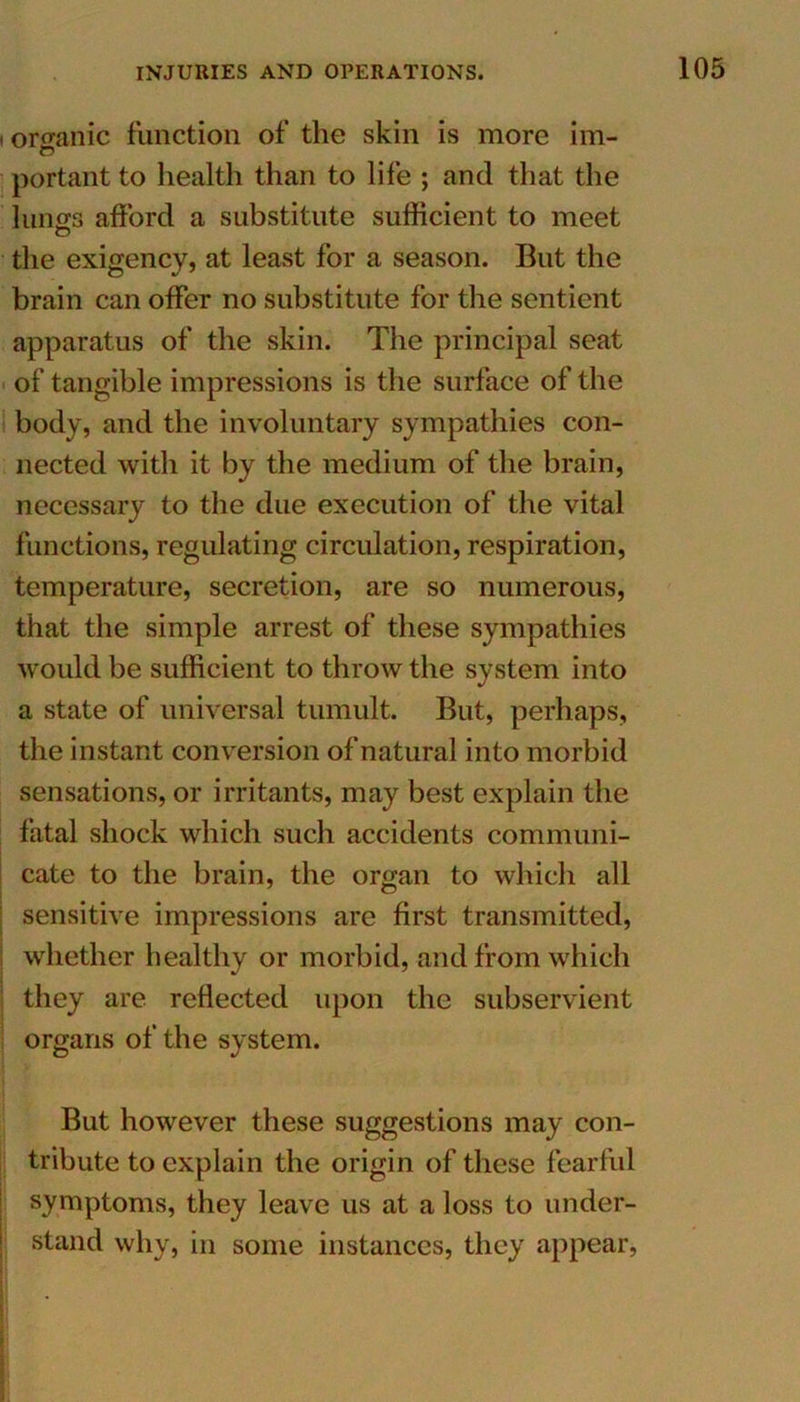 i organic function of the skin is more im- portant to health than to life ; and that the lungs afford a substitute sufficient to meet the exigency} at least for a season. But the brain can offer no substitute for the sentient apparatus of the skin. The principal seat of tangible impressions is the surface of the body, and the involuntary sympathies con- nected with it by the medium of the brain, necessary to the due execution of the vital functions, regulating circulation, respiration, temperature, secretion, are so numerous, that the simple arrest of these sympathies would be sufficient to throw the system into a state of universal tumult. But, perhaps, the instant conversion of natural into morbid sensations, or irritants, may best explain the fatal shock which such accidents communi- cate to the brain, the organ to which all sensitive impressions are first transmitted, whether healthy or morbid, and from which they are reflected upon the subservient organs of the system. But however these suggestions may con- tribute to explain the origin of these fearful symptoms, they leave us at a loss to under- stand why, in some instances, they appear,