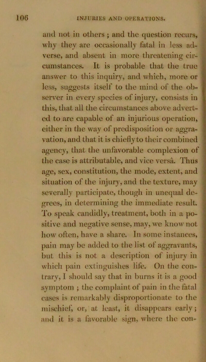 and not in others ; and the question recurs, why they are occasionally fatal in less ad- verse, and absent in more threatening cir- cumstances. It is probable that the true answer to this inquiry, and which, more or less, suggests itself to the mind of the ob- server in every species of injury, consists in this, that all the circumstances above advert- ed to are capable of an injurious operation, either in the way of predisposition or aggra- vation, and that it is chiefly to their combined agency, that the unfavorable complexion of the case is attributable, and vice versa. Thus age, sex, constitution, the mode, extent, and situation of the injury, and the texture, may severally participate, though in unequal de- grees, in determining the immediate result. To speak candidly, treatment, both in a po- sitive and negative sense, may, we know not how often, have a share. In some instances, pain may be added to the list of aggravants, but this is not a description of injury in which pain extinguishes life. On the con- trary, 1 should say that in burns it is a good symptom ; the complaint of pain in the fatal cases is remarkably disproportionate to the mischief, or, at least, it disappears early; and it is a favorable sign, where the con-