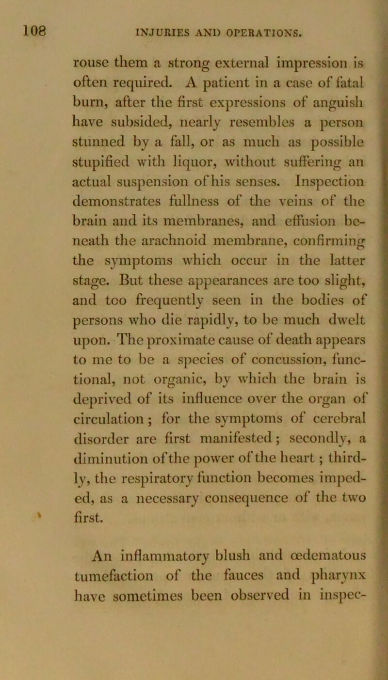 rouse them a strong external impression is often required. A patient in a case of fatal burn, after the first expressions of anguish have subsided, nearly resembles a person stunned by a fall, or as much as possible stupified with liquor, without suffering an actual suspension of his senses. Inspection demonstrates fullness of the veins of the brain and its membranes, and effusion be- neath the arachnoid membrane, confirming the symptoms which occur in the latter stage. But these appearances are too slight, and too frequently seen in the bodies of persons who die rapidly, to be much dwelt upon. The proximate cause of death appears to me to be a species of concussion, func- tional, not organic, by which the brain is deprived of its influence over the organ of circulation ; for the symptoms of cerebral disorder are first manifested; secondly, a diminution of the power of the heart; third- ly, the respiratory function becomes imped- ed, as a necessary consequence of the two first. An inflammatory blush and cedematous tumefaction of the fauces and pharynx have sometimes been observed in inspec-