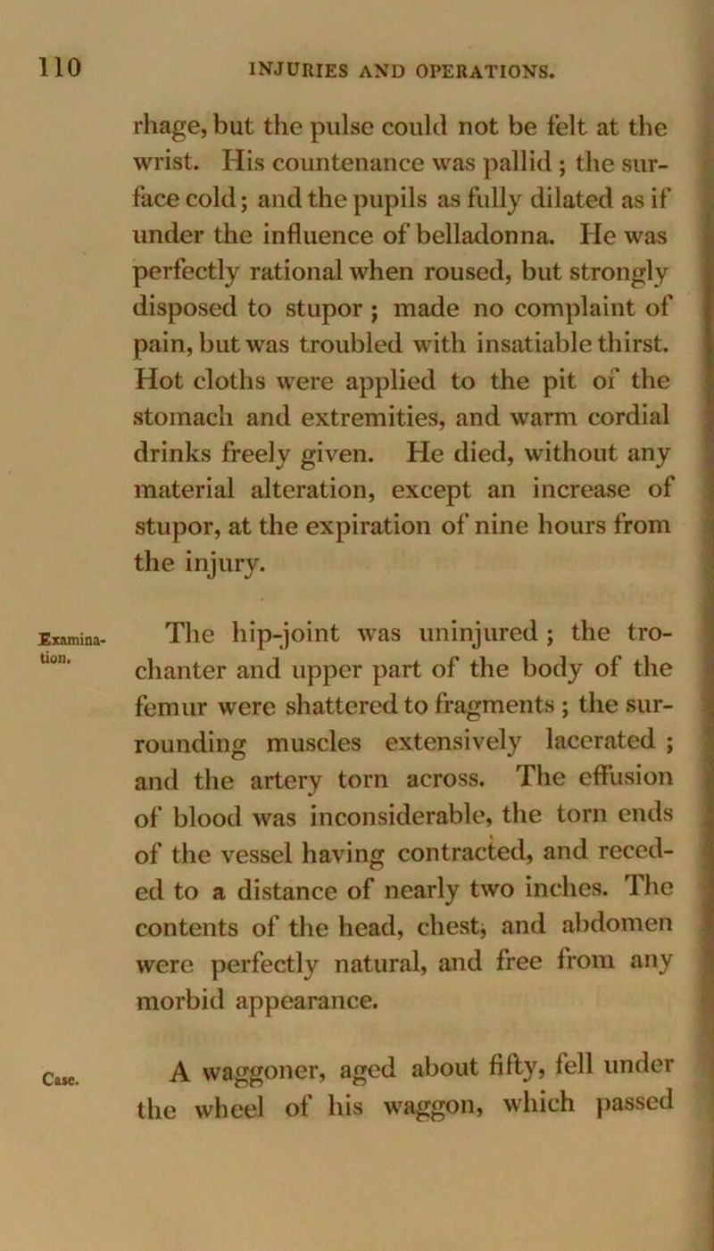 Examina tion. rhage, but the pulse could not be felt at the wrist. His countenance was pallid ; the sur- face cold; and the pupils as fully dilated as if under the influence of belladonna. He was perfectly rational when roused, but strongly disposed to stupor ; made no complaint of pain, but was troubled with insatiable thirst. Hot cloths were applied to the pit of the stomach and extremities, and warm cordial drinks freely given. He died, without any material alteration, except an increase of stupor, at the expiration of nine hours from the injury. The hip-joint was uninjured ; the tro- chanter and upper part of the body of the femur were shattered to fragments ; the sur- rounding muscles extensively lacerated ; and the artery torn across. The effusion of blood was inconsiderable, the torn ends of the vessel having contracted, and reced- ed to a distance of nearly two inches. The contents of the head, chest, and abdomen were perfectly natural, and free from any morbid appearance. A waggoner, aged about fifty? fell under the wheel of his waggon, which passed