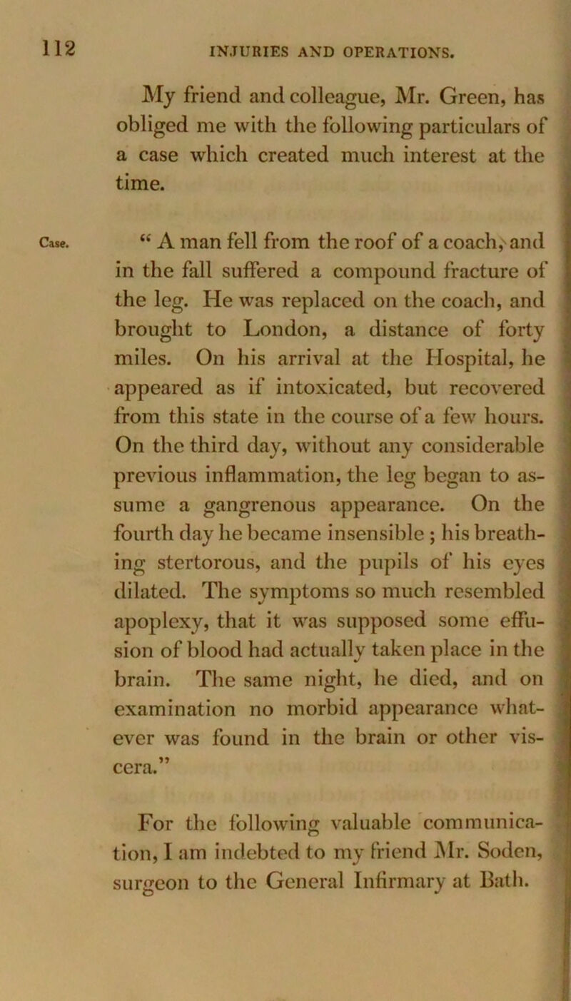 Case. My friend and colleague, Mr. Green, has obliged me with the following particulars of a case which created much interest at the time. “ A man fell from the roof of a coach,'and in the fall suffered a compound fracture of the leg. He was replaced on the coach, and brought to London, a distance of forty miles. On his arrival at the Hospital, he appeared as if intoxicated, but recovered from this state in the course of a few hours. On the third day, without any considerable previous inflammation, the leg began to as- sume a gangrenous appearance. On the fourth day he became insensible ; his breath- ing stertorous, and the pupils of his eyes dilated. The symptoms so much resembled apoplexy, that it was supposed some effu- sion of blood had actually taken place in the brain. The same night, he died, and on examination no morbid appearance what- ever was found in the brain or other vis- cera.” For the following valuable communica- tion, I am indebted to my friend Mr. Sodcn, surgeon to the General Infirmary at Bath.