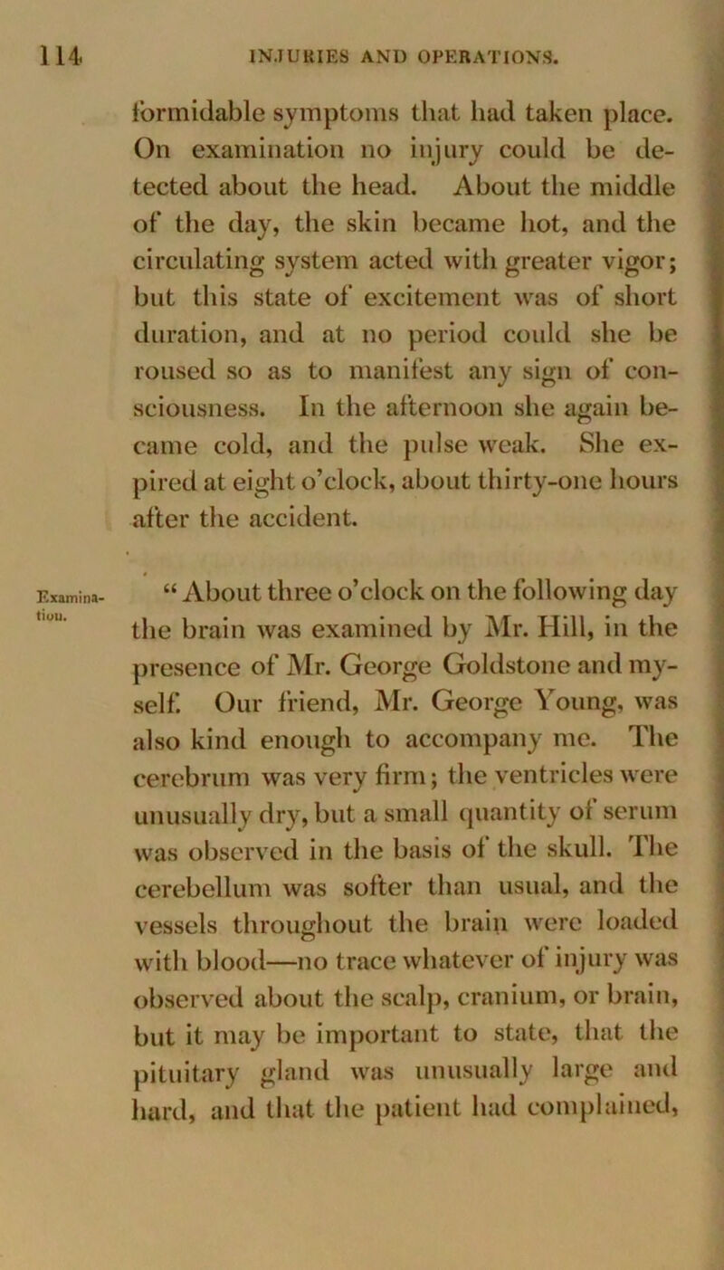 Examina- tiuu. formidable symptoms that had taken place. On examination no injury could be de- tected about the head. About the middle of* the day, the skin became hot, and the circulating system acted with greater vigor; but this state of excitement was of short duration, and at no period could she be roused so as to manifest any sign of con- sciousness. In the afternoon she again be- came cold, and the pulse weak. She ex- pired at eight o’clock, about thirty-one hours after the accident. - “ About three o’clock on the following day the brain was examined by Mr. Hill, in the presence of Air. George Goldstone and my- self. Our friend, Mr. George Young, was also kind enough to accompany me. The cerebrum was very firm; the ventricles were unusually dry, but a small quantity of serum was observed in the basis of the skull. The cerebellum was softer than usual, and the vessels throughout the brain were loaded with blood—no trace whatever of in jury was observed about the scalp, cranium, or brain, but it may be important to state, that the pituitary gland was unusually large and hard, and that the patient had complained,