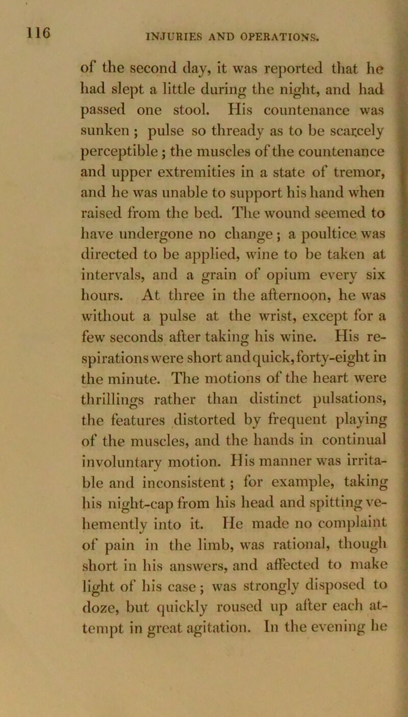 of the second day, it was reported that he had slept a little during the night, and had passed one stool. His countenance was sunken ; pulse so thready as to be scarcely perceptible ; the muscles of the countenance and upper extremities in a state of tremor, and he was unable to support his hand when raised from the bed. The wound seemed to have undergone no change ; a poultice was directed to be applied, wine to be taken at intervals, and a grain of opium every six hours. At three in the afternoon, he was without a pulse at the wrist, except for a few seconds after taking his wine. His re- spirations were short and quick, forty-eight in the minute. The motions of the heart were thrillings rather than distinct pulsations, the features distorted by frequent playing of the muscles, and the hands in continual involuntary motion. His manner was irrita- ble and inconsistent; for example, taking his night-cap from his head and spitting ve- hemently into it. He made no complaint of pain in the limb, was rational, though short in his answers, and affected to make light of his case; was strongly disposed to doze, but quickly roused up after each at- tempt in great agitation. In the evening he